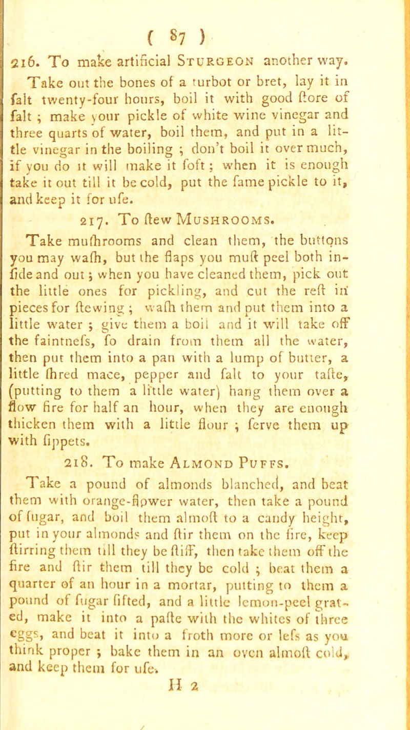 2i6. To make artificial Sturgeon another way. Take out the bones of a turbot or bret, lay it in fait twenty-four hours, boil it with good dore of fait ; make your pickle of white wine vinegar and three quarts of water, boil them, and put in a lit- tle vinegar in the boiling ; don’t boil it overmuch, if you do it will make it foft; when it is enough take it out till it be cold, put the fame pickle to it, and keep it for ufe. 217. To dew Mushrooms. Take mufhrooms and clean them, the buttons you may wafh, but the flaps you mud peel both in- fide and out; when you have cleaned them, pick out the little ones for pickling, and cut the red in' pieces for dewing ; wafh them and put them into a little water ; give them a boil and it will take off the faintnefs, fo drain from them all the water, then put them into a pan with a lump of butter, a little Ihred mace, pepper and fait to your tafle, (putting to them a little water) hang them over a flow fire for half an hour, when they are enough thicken them with a little flour ; ferve them up with fippets. 218. To make Almond Puffs. Take a pound of almonds blanched, and beat them with orange-fipwer water, then take a pound of fugar, and boil them almofl to a candy height, put in your almonds and flir them on the fire, keep ftirring them till they be did', then take them off the fire and dir them till they be cold ; beat them a quarter of an hour in a mortar, putting to them a pound of fugar lifted, and a little lemon-peel grat- ed, make it into a pade with the whites of three cggs> and beat it into a froth more or lefs as you think proper ; bake them in an oven almod cold,, and keep them for life-. H 2