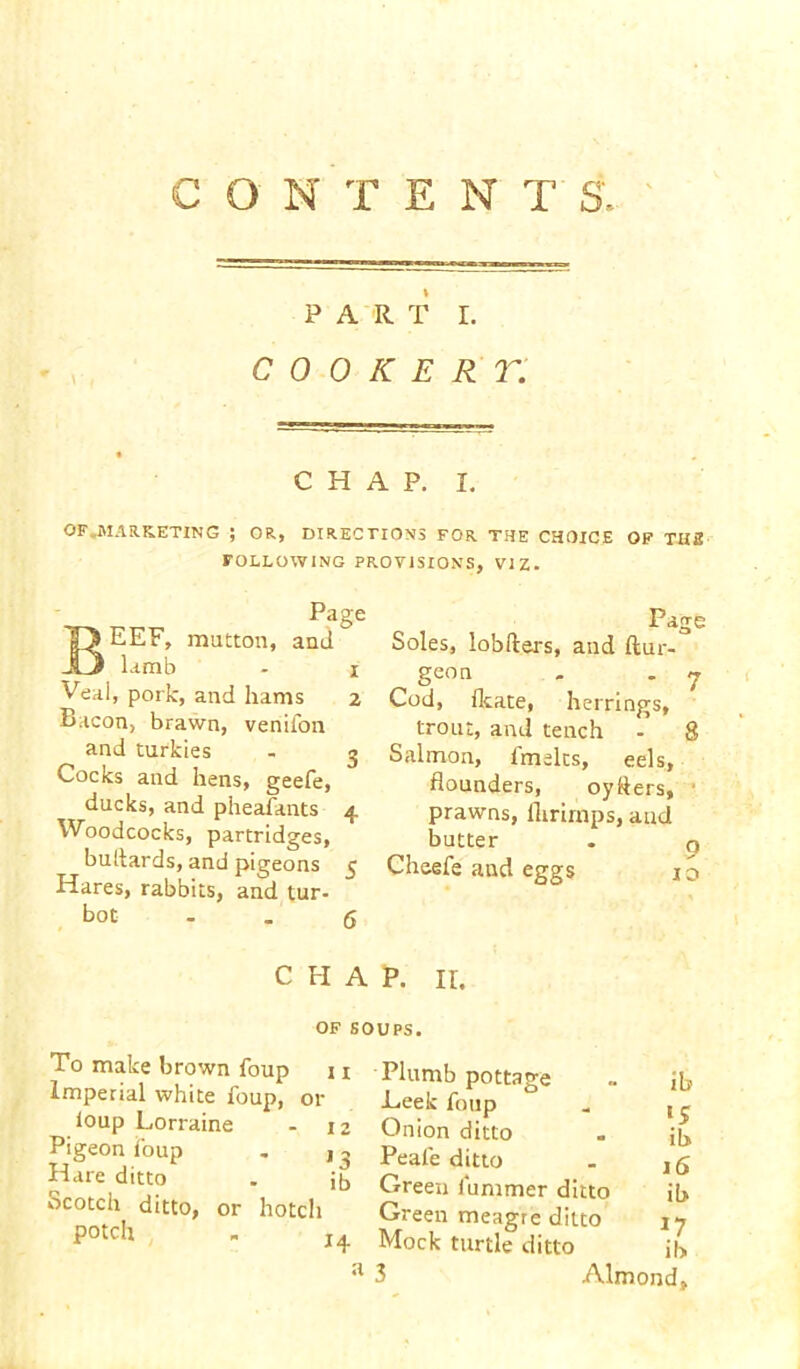 CONTENT S', PART r. C 0 0 K E R T. CHAP. L OF .MARKETING ; OR, DIRECTIONS FOR THE CHOICE OF THE FOLLOWING PROVISIONS, VIZ. Page BEEF, mutton, and lamb - x Veal, pork, and hams 2 Bacon, brawn, venifon and turkies - 3 Cocks and hens, geefe, ducks, and pheafants 4 Woodcocks, partridges, Hares, rabbits, and tur- bot . . 6 Page Soles, lobfters, and ftur- geon . . 7 Cod, flcate, herrings, trout, and tench 8 Salmon, imelts, eels, flounders, oyflers, prawns, llirirnps, and butter CHAP. ir. OF SOUPS. To make brown foup 11 Imperial white foup, or loup Lorraine 12 Pigeon foup 11 Hare ditto J ita Scotch ditto, or hotcli potch Plumb pottage ~ Jh Leek foup . {^ Onion ditto . jjj, Peafe ditto - jg Green iummer ditto il> Green meagre ditto iy Mock turtle ditto j|> 3 Almond, C\ o