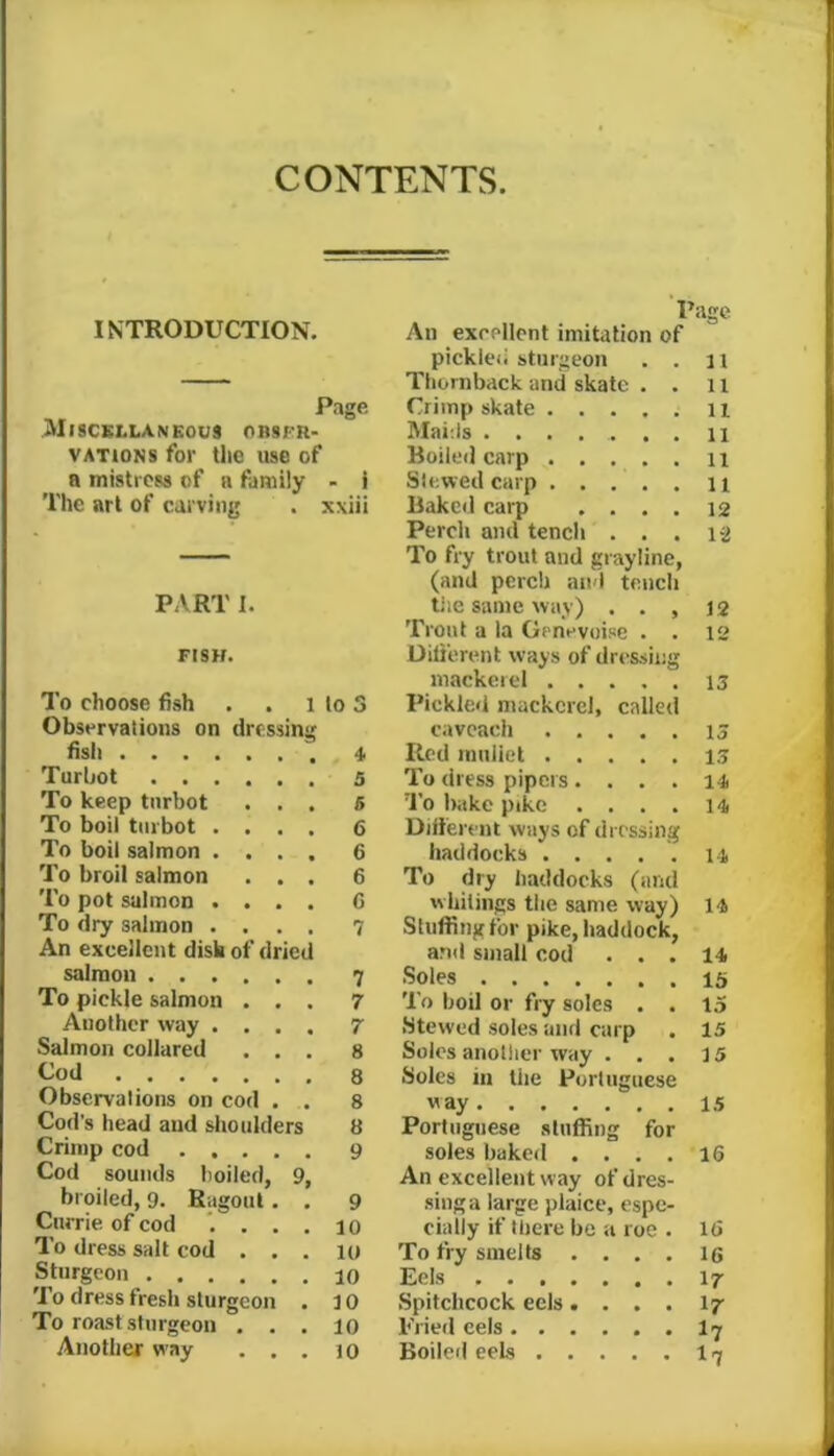 CONTENTS. INTRODUCTION. Page Miscellaneous orsfr- VATioNS for tlic use of a mistress of a family - i The art of carving . xxiii PART I. FISH. I’o choose fish . . i lo 3 Observations on dressing fish 4 Turbot 5 To keep turbot ... 6 To boil turbot .... 6 To boil salmon .... 6 To broil salmon ... 6 To pot salmon .... G To dry salmon .... 7 An excellent dish of dried salmon 7 To pickle salmon ... 7 Another way .... 7 Salmon collared ... 8 Cod 8 Observalions on cod . . 8 Cod’s head and slioulders 8 Crimp cod 9 Cod sounds boiled, 9, broiled, 9. Ragout. . 9 Currie of cod *....10 To dress salt cod ... 10 Sturgeon 10 To dress fresh sturgeon . 10 To roast sturgeon ... 10 Another way ... 10 Page An excellent imitation of pickled sturgeon . . 11 Thornback and skate . . 11 Crimp skate ii Maids ....... 11 Boiled carp . . . . . n Slewed carp n Baked carp .... 12 Perch and tench . . . 12 To fry trout and grayline, (and perch and tench tile same way) . . , 12 Trout a la Genevoise . . 12 Dilierent ways of dressing mackerel 13 Pickled mackerel, called cavcach is Red inuliel 13 To dress pipers. . . . To Iritke pike .... 14 Different ways of dressing haddocks 14 To dry haddocks (and whilings the same way) 14 Stuffing for pike, haddock, and small cod ... 14 Soles 15 To boil or fry soles . . 15 Stewed soles and carp . 15 Solos anotlier way . . . 15 Soles in the Portuguese way 15 Portuguese stuffing for soles baked .... 16 An excellent way of dres- sing a large plaice, espe- cially if there bo a roc . 16 To fry smelts .... 16 Eels 17 Spitchcock eels.... I7 Fried cels I7 Boiled eels 17