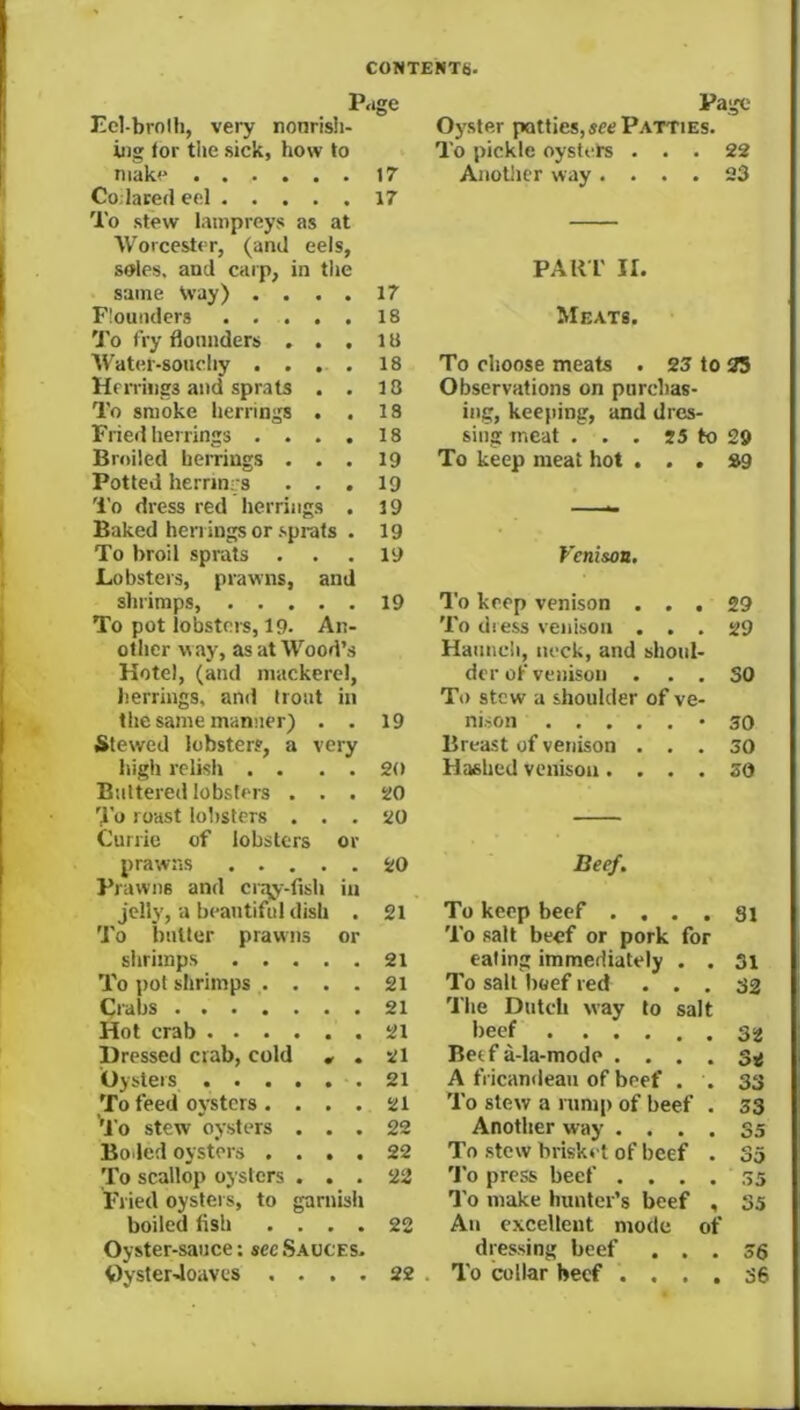 P.ige Page Ecl-brolh, very nonrish- Oyster patties, see Patties. iiig for the .sick, how to To pickle oystets ... 22 make 17 Anollicr way .... 23 Co.laced eel To stew lampreys as at Worcester, (and eels, 17 s®les, and caip, in the PAu r II. same Vvay) .... 17 Flounders 18 Meats. 'J'o fry flounders . . . lU Water-soHchy . . . . 18 To choose meats . 23 to 35 Herriisgs and sprats . . 18 Observations on purebas- To smoke herrings . . 18 ing, keeping, and dres- Fried herrings .... 18 Slug meat . . . J3 to 29 Broiled herrings . . . 19 To keep meat hot ... 29 Potted herrinrs . . . 19 'I'o dress red herrings . 19 Baked herrings or .sprats . 19 To broil sprats Lobsters, prawns, and 19 Venison, shrimps, 19 I'o keep venison ... 29 To pot lobsters, 19. An- To dress venison ... 29 other way, as at Wood’s Haunch, neck, and shoul- Hotel, (and mackerel, der of venison ... SO herrings, and trout in To stew a shoulder of ve- the same manner) . . 19 nison *30 Stewed lobsters, a very Breast of venison ... 30 high relish . . . . 20 Hashed venison.... 20 Buttered lobsters . . . 20 To roast lobsters . . . Currie of lobsters or 20 prawns Prawns and cr.-^y-fish in 20 Beef. jelly, a beautiful dish . 21 To keep beef .... Si 'J'o butter prawns or To salt beef or pork for shrimps 21 eating immediately . . 3i To pot shrimps .... 21 To salt Iroef red ... 32 Crabs 21 The Dutch way to salt Hot crab 21 beef 32 Dressed crab, cold , . 21 Berf a-la-mode . . . . 3< Oysters -. 21 A fricandean of beef . . 33 To feed oysters.... 21 To stew a rnnr[) of beef . 33 ^J'o stew oysters . . . 22 Another way .... 35 Boded oysters .... 22 To stew brisket of beef . 35 To scallop oysters . . . 22 'I’o press beef . . . . 35 Fried oysters, to garnish To make hunter’s beef , 35 boiled fish .... 22 An excellent mode of Oyster-sauce; see .Sauces. dressing beef ... 36 OysterJoaves . . . . 22 To collar beef .... 36