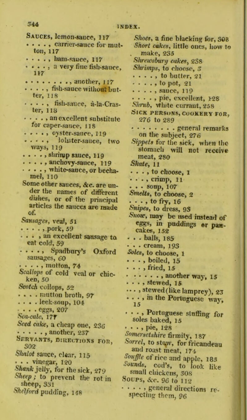 INDEX. Sauces, lemon-sauce, 117 • • . . , carrier-sauce for mut- ton, 117 • • . . , liani-sauce, 117 • • . . , a very fine fisb-sauce, 117 another, 117 . . . ftsh-saucewiUiotftbut- ter, 118 • . • . , fish-saiice, a-la-Cras- ter, iiu • • . . , an excellent substitute for caper-sauce, 118 • . • . , oyster-saiice, 119 • . • • , lobster-sauce, two ways, 119 shrimp sauce, 119 . . . ., anchos’y-sance, 119 • • • ., white-sauce, or becha- mel, 110 Some other sauces, &c. are un- der the names of different dishes, or of the principal articles the sauces are made of. Sansa^cs, veal, 51 pork, 59 . . . , an excellent sausage to eat cold, 59 • . . ., Spadbury’s Oxford sausages, 60 • . . . , mutton, 74 Scallops of cold veal or chic- ken, 50 Scotch coilops, 52 .... mutton broth, 97 .... leek-soup, 104 .... eggs, 207 Sca-cale, i?f Seed cake, a cheap one, 236 , another, 257 Servants, Diuectkins for. 302 ’ S/ialot sauce, clear, 115 . . . vinegar, 120 Shank jelly, for the sick, 279 Sheep; to prevent the rot in sheep, 331 ■S/ic7/f>rd pudding, 148 Shoes, a fine blacking for, 308 Short cakes, little ones, how to . make, 235 Shrewsbury cukes, 238 Shrimps, to choose, 3 ■ ...» to butter, 21 - . . . , to pot, 21 . . . . , sauce, 119 . . . . , pie, excellent, 128 Shrub, White currant, 258 Sick persons, cookery for, 276 to 289 general remarks on the subject, 276 Sippets for the sick, when the stomach will not receive meat, 280 Skate, 11 • . . , to choose, 1 • • . , crimp, 11 . . . sonp, 107 Smelts, to choose, 2 ... , to fry, 16 Snipes, to dress, 93 Snotr, may be used instead of in puddings er pan- cakes, 152 • . . balls, 185 • . . cream, 193 Soles, to choose, l • . • , boiled, 15 ...»fried, 15 another way, 15 . . . , stewed, 15 ... , stewed (like lamprey), 23 ... , in the Portuguese wav. 15 ^ • . . , Portuguese stuffing for soles baked, 15 • • • , pie, 128 •yomei-sftsWre firmity, 187 Sorrel, to st^v, for fficandeau and roast meat, 174 Souffle of rice and apple, 185 Sounds, cod’s, to look like small chickens, 508 Soups, &c. 96 to 112 • . . . , geneiul directions re- specting them, 96