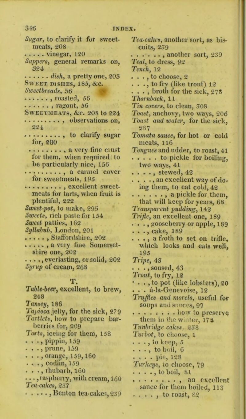 Sugar, to clarify it for sweet- meats, 208 vinegar, 120 Suppers, general remarks on, 324 dish, a pretty one, 203 Sweet dishes, 185, <Slc. Sweetbreads, 56 0 , roasted, 56 ragout, 56 Sweetmeats, &c. 208 to 224 , observations on, 224 • , to clarify sugar for, 280 a very fine crust for them, when required to be particularly nice, 156 , a carmel cover for sweetmeats, 195 , excellent sweet- meats for tarts, when fruit is plentiful, 222 Sweet-pot, to make, 295 Sweets, rich paste for 154 Sweet patties, i62 Syllabub, London, 201 , Slaffbrdsiiire, 202 a very fine Somerset- shire one, 202 . .. ..everlasting, or solid, 202 Syrup of cream, 268 T. Table-bceTf excellent, to brew, 248 Tansey, 186 y'a)<ioca jelly, for the sick, 2*9 Tarth'ts, how to prepare bar- berries for, 209 Tarts, iccing for them, 158 . , ., pippin, 159 . . ., prune, 159 . . ., orange, 159,160 . . ., coifiin, 159 . . ., ihubarb, 160 ..., laspberry, with cream, 160 Tea cakes, 237 . . ..., Benton tea-cakc',239 Tea cakes, another sort, as bis- cuits, 259 , another sort, 239 Teal, to dress, 92 Tench, 12 . . ., to choose, 2 . . ., to fry (like trout) 12 . . . , broth for the sick, 278 Tliornback, 11 Tin covers, to clean, 308 Toast, anchovy, two ways, 206 Toast and water, for the sick, 287 Tomata sauce, for hot or cold meats, 116 Tongues and udde.r, to roast, 41 to pickle for boiling, two ways, 41 . , stewed, 42 . . . ., an excellent way of do- ing them, to eat cold, 42 , a pickle for them, that will keep for yeais, 68 Transparent puddhig, 142 Trijle, an excellent one, 189 . . ., gooseberry or apple, 189 . . ., cake, 189 . . ., a froth to set on trifle, which looks and eats well, 195 Tripe, 43 . . ., soused, 43 Trout, to fi-y, 12 • . . , to pot (like lobsters), 20 . . . a-la-Gcnevoise, 12 Traffics and morels, usefid for soups ami s oicc’s, 97 how to preserve them ill dicvv. 9,er, 173 Tunbridge cakes, 233 Turbot, to ciioose, 1 . . ., to keep, 5 . . . , to boil, 6 .... pie, 128 Turkeys, to choose, 79 ■ . . ., to boil, 81 , an excellent sauce for them boiled, 113 . . . . , to roast, 82