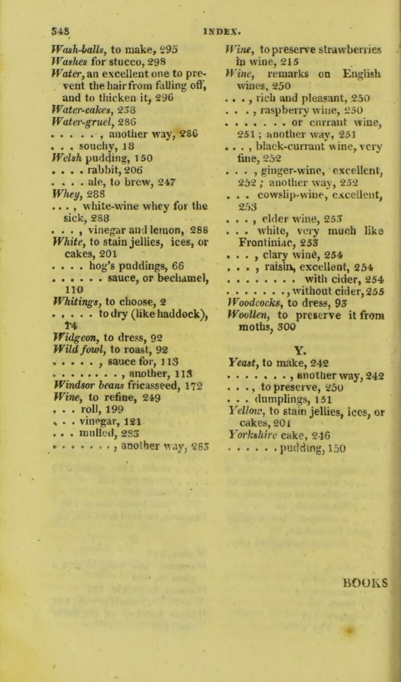 Wash-balls, to make, 295 Washes for stucco, 298 Water, an excellent one to pre- vent the hair from falling off, and to thicken it, 29C Water-cakes, 238 Water-gruel, 286 , another way, 2SC . . • souchy, 18 pudding, 150 .... rabbit, 206 . . . . ale, to brew, 247 Whei/, 288 .... white-wine whey for the sick, 288 . . . , vinegar and lemon, 288 W'AiZe, to stain jellies, ices, or cakes, 201 .... hog’s puddings, 66 sauce, or becliamel, 110 Whitings, to choose, 2 ..... to dry (like haddock), 1*4 Widgeon, to dress, 92 Wild fowl, to roast, 92 , sauce for, 113 , another, 113 Windsor beans fricasseed, 172 Wine, to refine, 249 . . . roll, 199 » . . vinegar, 121 .. . mulled, 233 ........ another way, 283 Wi/ie, to preserve strawberries in wine, 215 Wine, remarks on English wines, 230 . . ., rich and pleasant, 250 . . . , raspberry wine, 250 or currant wine, 251; another way, 251 .. . , black-currant w ine, very fine, 252 . . . , ginger-wine, excellent, 252 ; another way, 252 . . . cowslip-wine, excellent, 253 . . . , elder wine, 253 . . . while, very much like Frontiniac, 253 . . . , clary win6, 254 , . . , raisin, excellent, 254 witli cider, 254 ,w'ithout cider, 255 Woodcocks, to dress, 93 Woollen, to preserve it from moths, 300 Y. Yeast, to make, 242 another way, 242 . . ., to preserve, 250 . . . dumplings, 151 Yellote, to stain jellies, ices, or cakes, 201 YorJeshire cake, 246 pudding, 150 liOOKS