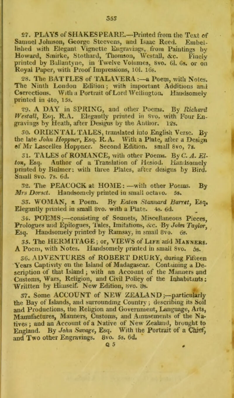 35S 27. PLAYS of SHAKESPEARE.—Printed from the Text of Samuel Jolnison, Gieoi^e Stecvcns, and Isaac Reed. Embel- lished with Elegant Vignette Engravings, from Paintings by Howard, Smirke, Stothard, Thomson, Wcstall, Ac. Finely printed by Ballantyne, in Twelve Volumes, 8vo. 61. 6s. or on Royal I’aper, vvitli Proof Impressions, 101. I6s. 28. The BATTLES of 'PALAVERA:—a Poem, with Notes. The Ninth London Erlilion; with important Additions and Corrections. With a Portrait of Lord AFellington. HaiKlsomely printed in 4to, 15s. 29. A DAY in SPRING, and other Poems. By Richard tVestall, Esfj. R.A. Elegantly printed in Svo. with Four En- gravings by Heath, after Designs by the Author. I2s. 30. ORIENTAL TALES, translated into English Verse. By the late John Hoppner, Esq. IL A. With a Plate, after a Design ef Mr Lascelles Hoppner. Second Edition, small Svo, 7s. 31. TALES of ROMANCE, witli other Poems. By C. A. El- ton, Esq. Antlior of a Translation of Hesiod. Handsomely printed by Bulmer: with three Plates, after designs by Bird. Small Svo. 7s. 6d. 32. The PEACOCK at HOME: —w ith other Poems. By il/i's Dorset. Handsomely printed in small octavo. 5s. S3. W'OMAN, a Poem. By Eaton Stannard Barret, Esq* Elegantly pnnled in small Svo. with a Plate. 4s. 6d. 34. POEMS i—consisting of Sonnets, Miscellaneous Pieces, Prologues and Epilogues, 'dales. Imitations, Ac. By John Taylor, Esq. Handsomely printed by Ramsay, in small 8vo. 6s. 35. The HERMI TAGE; or, VIEWS of Life arid Manners. A Poem, with Notes. Handsomely printed ui small Svo. 5s. 36. ADVENTURES of ROBERT DRURY, during Fifteen Years Captivity on the Island of Madagascar. Conbuning a De- scription of that Island; with an Account of the Manners and Customs, Wars, Religion, and Civil Policy of the Inhabitants: Writlten by Himself. New Edition, Hvo. 8s. 37. Some ACCOUNT of NEW ZEALAND;—particufirly the Bay of Islands, and surroundms; Country; describing its Soil and Productions, the Religion and Government, Language, Arts, Manufactures, Manners, Customs, and Amusements of the Na- tives ; and an Account of a Native of New Zealand, brought to England. By John Savage, Esq. With the Portrait of a Qiief, and Two other Engravings. 8vo. 5s. 6d.