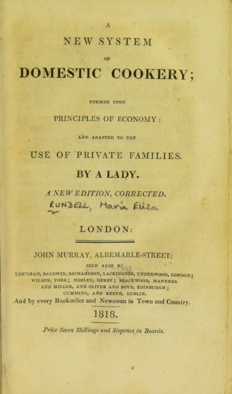 A NEW SYSTEM op DOMESTIC COOKERY; FORMED UPON PRINCIPLES OF ECONOMY: AND ADAPTED TO THE % USE OF PRIVATE FAMILIES. BY A LADY. A NEW EDITION, CORRECTED. tomeiL' MwU. LONDON: JOHN MURRAY, ALBEMARLE-STREET: SOLD ALSO BV ' * LONGMAN, BALDWIN, RICHABDSON, LACKINGTON, UNDERWOOD, LONDON * WILSON, YORK ; MOZLEY, DERBY ; BLACKWOOD, MANNERS AND MILLER, AND OLIVER AND BOYD, EDINBURGH J CUMMING, AND KEENE, DUBLIN. And by every Bookseller and Newsman in Town and Country. ] 818. Price Seven Shillings and Six-pence in Boards.