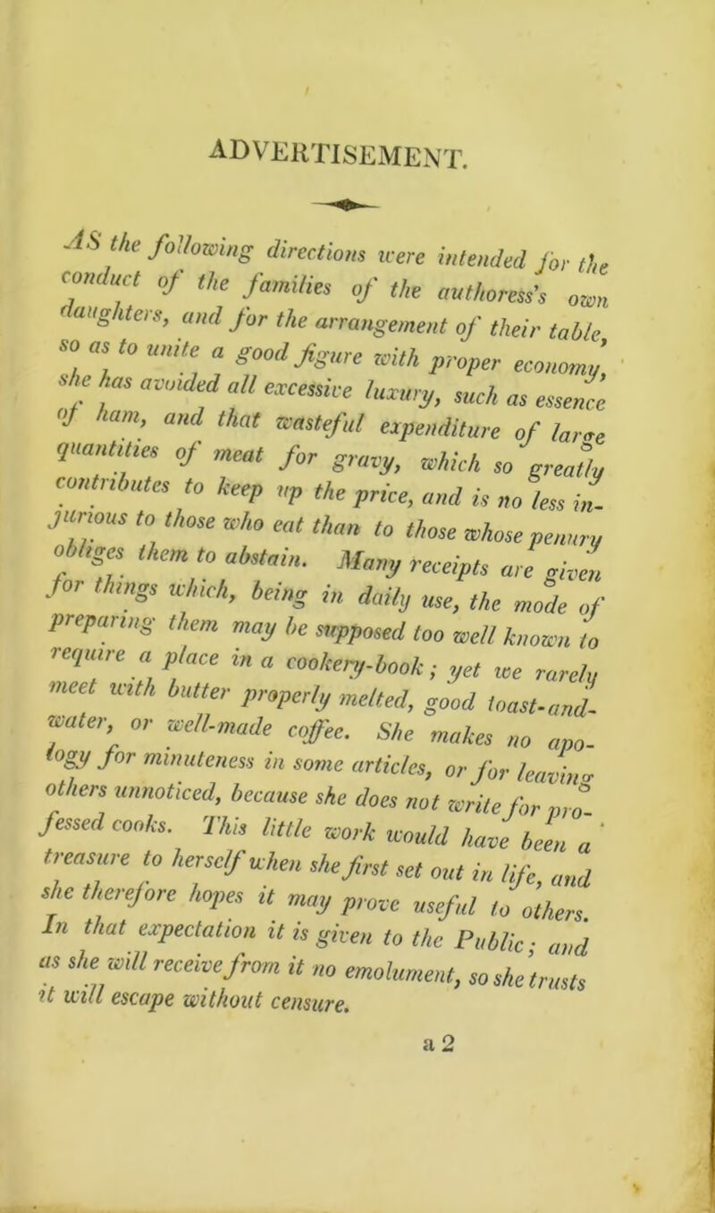 advertisement. AS the following directions icere intended for the conduct of the families of the authoress's own rang iters, and for the arrangement of their table so as to unite a good figure with proper economy, * f am,df M such as essence »J ham, and that wasteful expenditure of lame quantities of meat for gravy, which so greatly commutes to keep up the price, and is no less in- junous to those who eat than to those whose penury obhges them to abstain. Many receipts are gif Joe things which, being in daily use, the mode of preparing them may be supposed too well known to require a place in a cookery--book ; yet we rarely meet with butter properly melted, good toast-and- water or well-made coffee. She makes no apo- logy for minuteness in some articles, or for leavin'* others unnoticed, because she does not write for pro fessed cooks. This little work would have been a ' treasure to herself when she first set out in life, and she therefore hopes it may prove useful to others. In that expectation it is given to the Public ■ and us she will receive frorn it no emolument, so she’trusts it mil escape without censure.