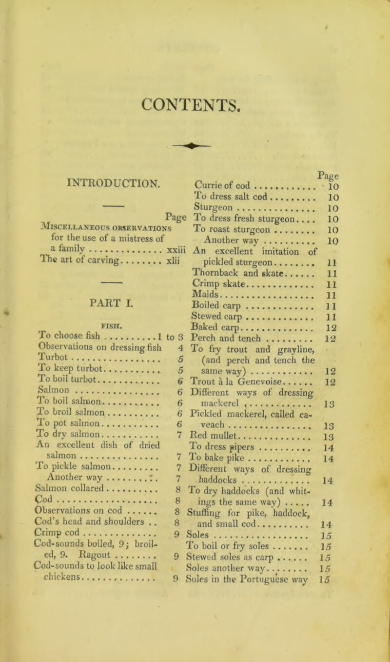 CONTENTS INTRODUCTION. Page -Miscellaneous observations for the use of a mistress of a family xxiii The art of carving xlii PART I. FISH. To choose fish 1 to 3 Observations on dressing fish 4 Turbot 5 To keep turbot 5 To boil turbot g Salmon g To boil salmon 6 To broil salmon 6 To pot salmon '... 6 To dry salmon 7 An excellent dish of dried salmon 7 To pickle salmon 7 Another way 7. 7 Salmon collared 8 Cod 8 Observations on cod 8 Cod’s head and shoulders .. 8 Crimp cod g Cod-sounds boiled, 9; broil- ed, 9. Ragout 9 Cod-sounds to look like small chickens 9 Page Currie of cod 10 To dress salt cod 10 Sturgeon 10 To dress fresh sturgeon.... 10 To roast sturgeon 10 Another way 10 An excellent imitation of pickled sturgeon 11 Thornback and skate 11 Crimp skate 11 Maids ll Boiled carp 11 Stewed carp 11 Baked carp 12 Perch and tench 12 To fry trout and grayline, (and perch and tench the same way) 12 Trout a la Genevoise 12 Different ways of dressing mackerel 13 Pickled mackerel, called ca- veach 13 Red mullet 13 To dress pipers 14 To bake pike 14 Different ways of dressing haddocks 14 To dry haddocks (and whit- ings the same way) 14 Stuffing for pike, haddock, and small cod 14 Soles 15 To boil or fry soles 15 Stewed soles as carp 15 Soles another way 15 Soles in the Portuguese way 15