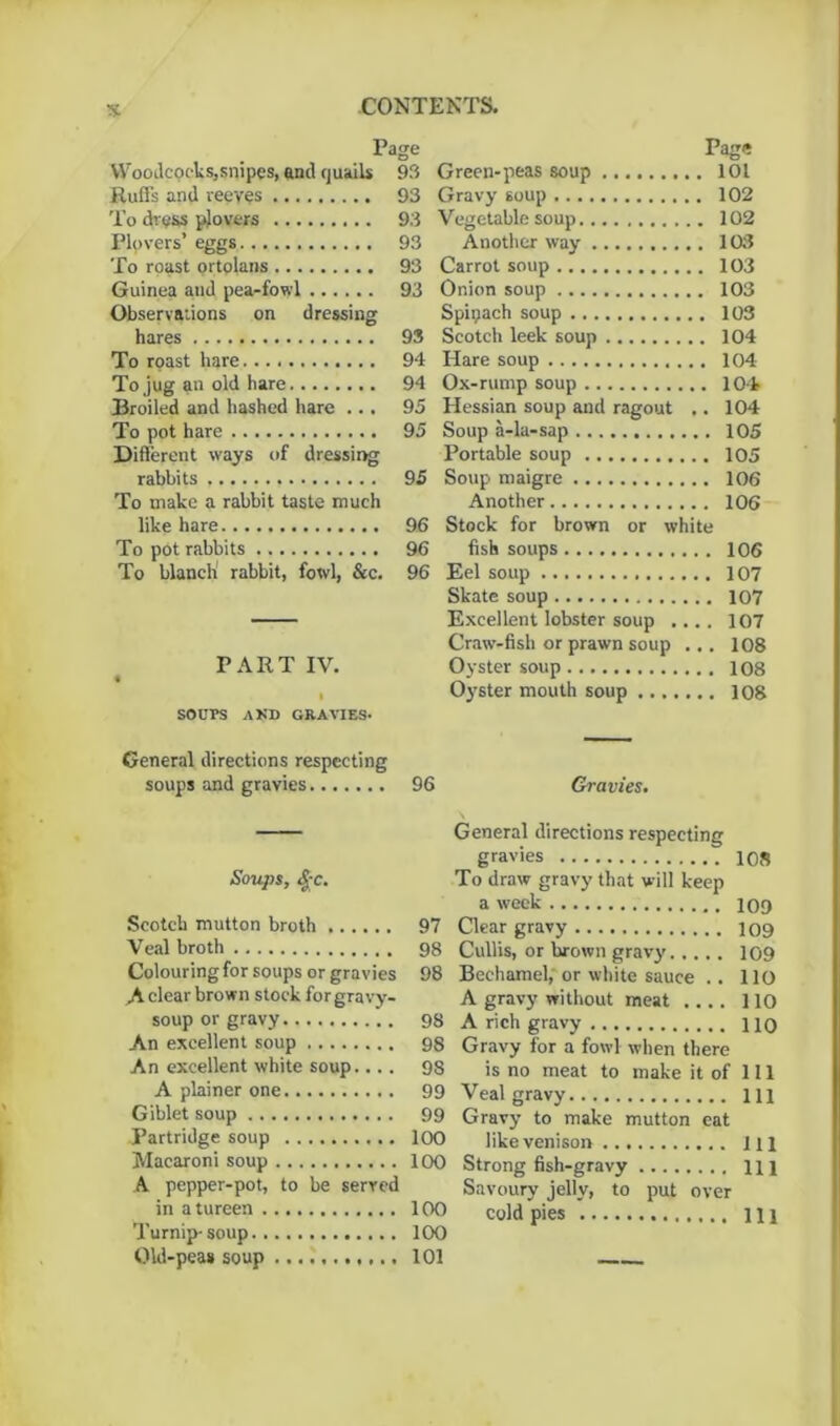 Woodcocks,snipes, and quails 93 Ruffs and reeves 93 To dress plovers 93 Plovers’ eggs 93 To roast ortolans 93 Guinea and pea-fowl 93 Observations on dressing hares 93 To roast hare 94 To jug an old hare 94 Broiled and hashed hare ... 95 To pot hare 95 Different ways of dressing rabbits 95 To make a rabbit taste much like hare 96 To pot rabbits 96 To blanch' rabbit, fowl, &c. 96 PART IV. I SOUPS A KB GRAVIES. Page Green-peas soup 101 Gravy soup 102 Vegetable soup 102 Another way 103 Carrot soup 103 Onion soup 103 Spipach soup 103 Scotch leek soup 104 Hare soup 104 Ox-rump soup 104 Hessian soup and ragout .. 104 Soup a-la-sap 105 Portable soup 105 Soup maigre 106 Another 106 Stock for brown or white fish soups 106 Eel soup 107 Skate soup 107 Excellent lobster soup .... 107 Craw-fish or prawn soup ... 108 Oyster soup 108 Oyster mouth soup 108 General directions respecting soups and gravies 96 Soups, £c. Scotch mutton broth 97 Veal broth 98 Colouring for soups or gravies 98 A clear brown stock for gravy- soup or gravy 98 An excellent soup 98 An excellent white soup— . 98 A plainer one 99 Giblet soup 99 Partridge soup 100 Macaroni soup 100 A pepper-pot, to be served in a tureen 100 Turnip-soup 100 Old-pea* soup 101 Gravies. General directions respecting gravies 108 To draw gravy that will keep a week 109 Clear gravy 109 Cullis, or brown gravy 109 Bechamel, or white sauce .. 110 A gravy without meat .... 110 A rich gravy no Gravy for a fowl when there is no meat to make it of 111 Veal gravy ill Gravy to make mutton eat like venison Ill Strong fish-gravy m Savoury jelly, to put over cold pies Ill