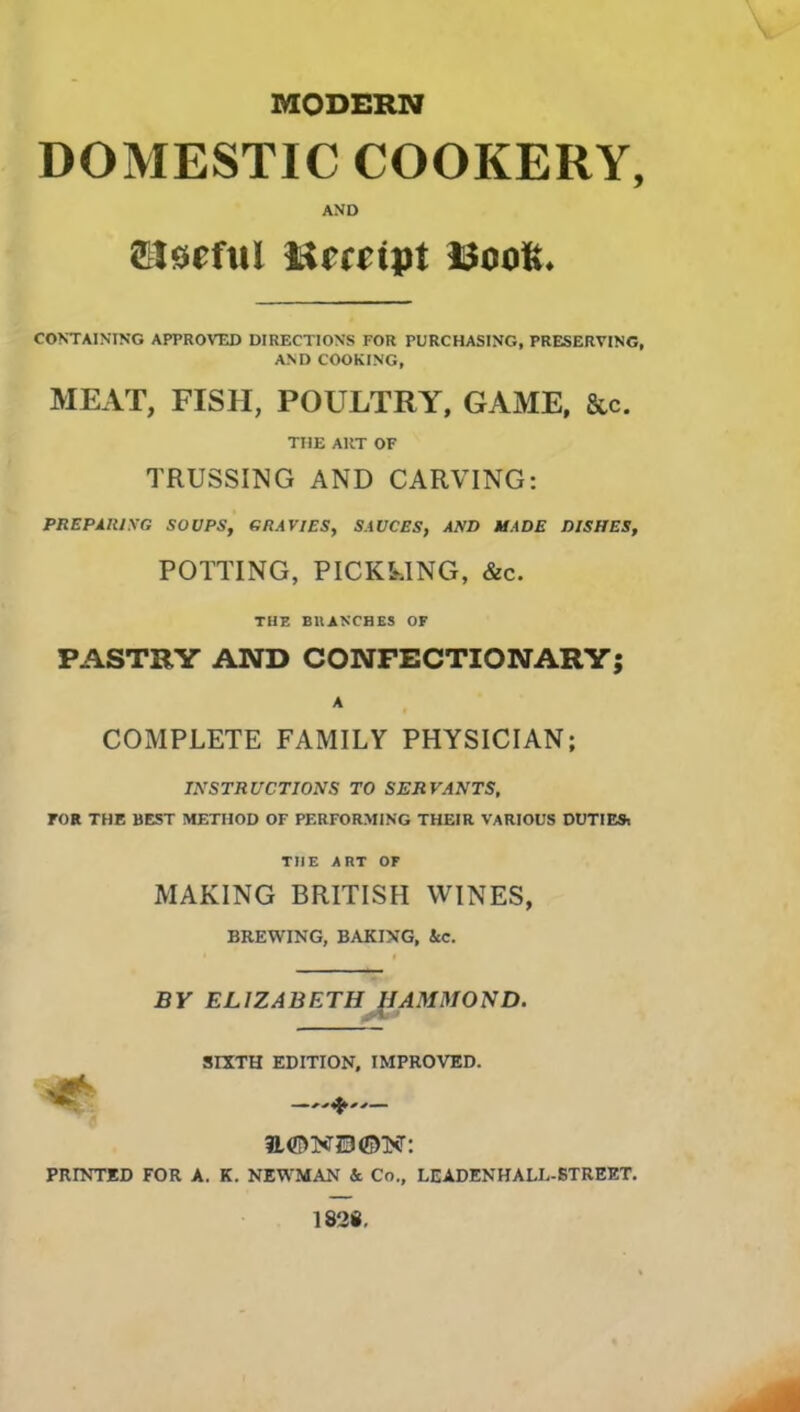 MODERN DOMESTIC COOKERY, AND ftlseful iSmipt WooK. CONTAINING APPROVED DIRECTIONS FOR PURCHASING, PRESERVING, AND COOKING, MEAT, FISH, POULTRY, GAME, &c. THE ART OF TRUSSING AND CARVING: PREPARING SOUPS, GRAVIES, SAUCES, AND MADE DISHES, POTTING, PICKLING, &c. THE BRANCHES OF PASTRY AND CONFECTIONARY; A COMPLETE FAMILY PHYSICIAN; INSTRUCTIONS TO SERVANTS, FOR THE BEST METHOD OF PERFORMING THEIR VARIOUS DUTIES, THE ART OF MAKING BRITISH WINES, BREWING, BAKING, ice. BY ELIZABETH HAMMOND. SIXTH EDITION, IMPROVED. PRINTED FOR A. K. NEWMAN & Co., LEADENHALL-STREET. 1828,