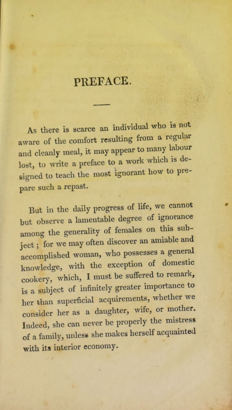 PREFACE. A As there is scarce an individual who is not aware of the comfort resulting from a regular and cleanly meal, it may appear to many labour lost, to write a preface to a work which is de- signed to teach the most ignorant how to pre- pare such a repast. But in the daily progress of life, we cannot but observe a lamentable degree of ignorance among the generality of females on this sub- ject ; for we may often discover an amiable and accomplished woman, who possesses a general knowledge, with the exception of domestic cookery, which, I must be suffered to remark, is a subject of infinitely greater importance to her than superficial acquirements, whether we consider her as a daughter, wife, or mother. Indeed, she can never be properly the mistress of a family, unless she makes herself acquainted with its interior economy.