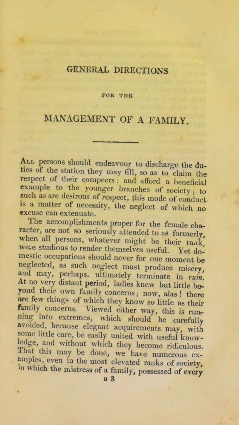 GENERAL DIRECTIONS FOR THE MANAGEMENT OF A FAMILY. All persons should endeavour to discharge the du- ties of the station they may till, so as to claim the respect of their compeers : and afford a beneficial example to the younger branches of society • to such as are desirous of respect, this mode of conduct is a matter of necessity, the neglect of which no excuse can extenuate. The accomplishments proper for the female cha- racter, are not so seriously attended to as formerly when all persons, whatever might be their rank weve studious to render themselves useful. Yet do- mestic occupations should never for one moment be neglected, as such neglect must produce misery and may, perhaps, ultimately terminate in ruin. At no very distant period, ladies knew but little bo- yond their own family concernsj now, alas! there are few things of which they know so little as their family concerns. Viewed either way, this is run- ning into extremes, which should be carefully avoided, because elegant acquirements may, with some little care, be easily united with useful know- ledge, and without which they become ridiculous. lat this may be done, we have numerous ex- amples, even in the most elevated ranks of society, n w ich the mistress of a family, possessed of every b 3