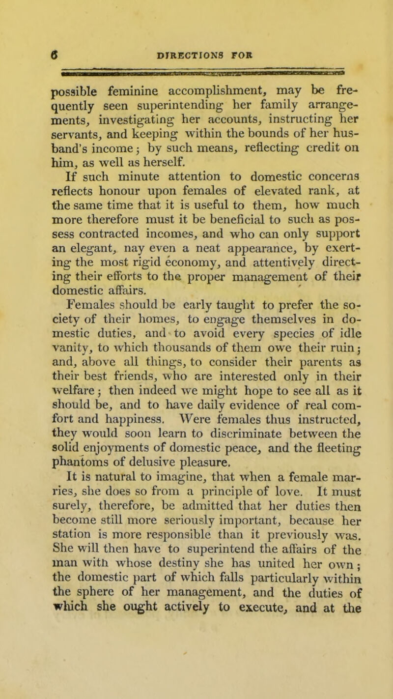 MMMHMM——awiminin’w —WM—— ——— I — possible feminine accomplishment, may be fre- quently seen superintending her family arrange- ments, investigating her accounts, instructing her servants, and keeping within the bounds of her hus- band’s income 5 by such means, reflecting credit on him, as well as herself. If such minute attention to domestic concerns reflects honour upon females of elevated rank, at the same time that it is useful to them, how much more therefore must it be beneficial to such as pos- sess contracted incomes, and who can only support an elegant, nay even a neat appearance, by exert- ing the most rigid economy, and attentively direct- ing their efforts to the proper management of their domestic affairs. Females should be early taught to prefer the so- ciety of their homes, to engage themselves in do- mestic duties, and to avoid every species of idle vanity, to which thousands of them owe their ruin •, and, above all things, to consider their parents as their best friends, who are interested only in their welfare; then indeed we might hope to see all as it should be, and to have daily evidence of real com- fort and happiness. Were females thus instructed, they would soon learn to discriminate between the solid enjoyments of domestic peace, and the fleeting phantoms of delusive pleasure. It is natural to imagine, that when a female mar- ries, she does so from a principle of love. It must surely, therefore, be admitted that her duties then become still more seriously important, because her station is more responsible than it previously was. She will then have to superintend the affairs of the man with whose destiny she has united her own; the domestic part of which falls particularly Avithin the sphere of her management, and the duties of which she ought actively to execute, and at the