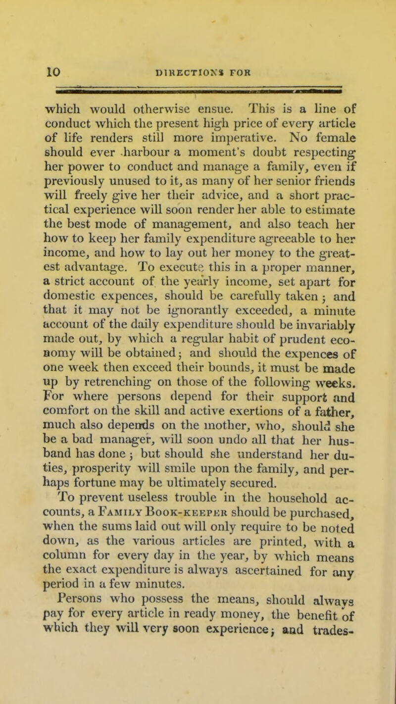 which would otherwise ensue. This is a line of conduct which the present high price of every article of life renders still more imperative. No female should ever harbour a moment’s doubt respecting her power to conduct and manage a family, even if previously unused to it, as many of her senior friends will freely give her their advice, and a short prac- tical experience will soon render her able to estimate the best mode of management, and also teach her how to keep her family expenditure agreeable to her income, and how to lay out her money to the great- est advantage. To execute this in a proper manner, a strict account of the yearly income, set apart for domestic expences, should be carefully taken; and that it may not be ignorantly exceeded, a minute account of the daily expenditure should be invariably made out, by which a regular habit of prudent eco- nomy will be obtained ; and should the expences of one week then exceed their bounds, it must be made up by retrenching on those of the following weeks. For where persons depend for their support and comfort on the skill and active exertions of a father, much also depends on the mother, who, should she be a bad manager, will soon undo all that her hus- band has done ; but should she understand her du- ties, prosperity will smile upon the family, and per- haps fortune may be ultimately secured. To prevent useless trouble in the household ac- counts, a Family Book-keeper should be purchased, when the sums laid out will only require to be noted down, as the various articles are printed, with a column for every day in the year, by which means the exact expenditure is always ascertained for any period in a few minutes. Persons who possess the means, should always pay for every article in ready money, the benefit of which they will very soon experience; and trades-