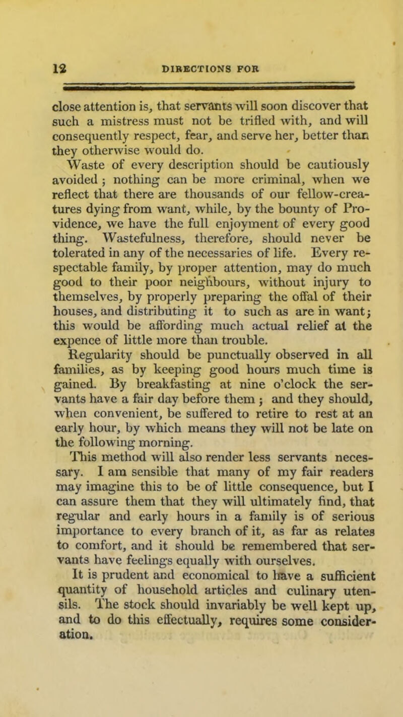 close attention is, that servants will soon discover that such a mistress must not be trifled with, and will consequently respect, fear, and serve her, better than they otherwise would do. Waste of every description should be cautiously avoided ; nothing can be more criminal, when we reflect that there are thousands of our fellow-crea- tures dying from want, while, by the bounty of Pro- vidence, we have the full enjoyment of every good thing. Wastefulness, therefore, should never be tolerated in any of the necessaries of life. Every re- spectable family, by proper attention, may do much good to their poor neighbours, without injury to themselves, by properly preparing the offal of their houses, and distributing it to such as are in want; this would be affording much actual relief at the expence of little more than trouble. Regularity should be punctually observed in all families, as by keeping good hours much time is gained. By breakfasting at nine o’clock the ser- vants have a fair day before them ; and they should, when convenient, be suffered to retire to rest at an early hour, by which means they will not be late on the following morning. This method will also render less servants neces- sary. 1 am sensible that many of my fair readers may imagine this to be of little consequence, but I can assure them that they will ultimately find, that regular and early hours in a family is of serious importance to every branch of it, as far as relates to comfort, and it should be remembered that ser- vants have feelings equally with ourselves. It is prudent and economical to leave a sufficient quantity of household articles and culinary uten- sils. The stock should invariably be well kept up, and to do this effectually, requires some consider- ation.