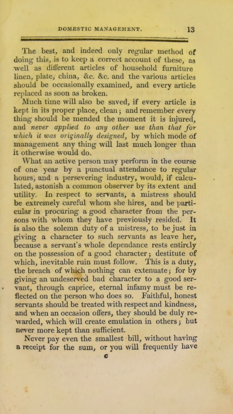 The best, and indeed only regular method of doing this, is to keep a correct account of these, as well as different articles of household furniture linen, plate, china, &c. &c. and the various articles should be occasionally examined, and every article replaced as soon as broken. Much time will also be saved, if every article is kept in its proper place, clean3 and remember every thing should be mended the moment it is injured, and never applied to any other use than that for tvhich it was originally designed, by which mode of management any thing will last much longer than it otherwise would do. What an active person may perform in the course of one year by a punctual attendance to regular hours, and a persevering industry, would, if calcu- lated, astonish a common observer by its extent and utility. In respect to servants, a mistress should be extremely careful whom she hires, and be parti- cular in procuring a good character from the per- sons with whom they have previously resided. It is also the solemn duty of a mistress, to be just in giving a character to such servants as leave her, because a servant’s whole dependance rests entirely on the possession of a good character j destitute of which, inevitable ruin must follow. This is a duty, the breach of which nothing can extenuate 3 for by giving an undeserved bad character to a good ser- vant, through caprice, eternal infamy must be re- flected on the person who does so. Faithful, honest servants should be treated with respect and kindness, and when an occasion offers, they should be duly re- warded, which will create emulation in others 3 but never more kept than sufficient. Never pay even the smallest bill, without having a receipt for the sum, or you will frequently have c