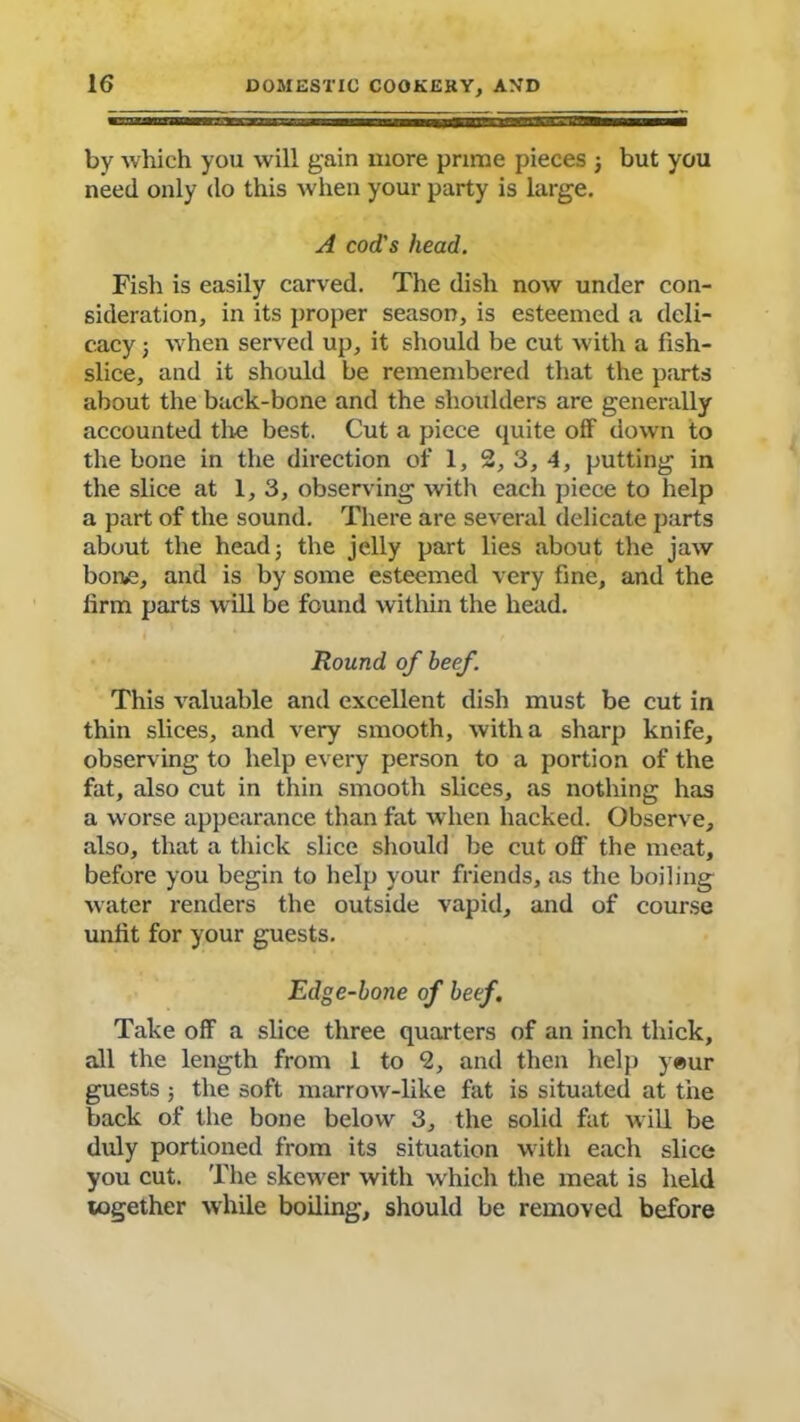 by which you will gain more prime pieces 3 but you need only do this when your party is large. A cod's head. Fish is easily carved. The dish now under con- sideration, in its proper season, is esteemed a deli- cacy 3 when served up, it should be cut with a fish- slice, and it should be remembered that the parts about the back-bone and the shoulders are generally accounted the best. Cut a piece quite off down to the bone in the direction of 1, 2, 3, 4, putting in the slice at 1, 3, observing with each piece to help a part of the sound. There are several delicate parts about the head 3 the jelly part lies about the jaw bone, and is by some esteemed very fine, and the firm parts will be found within the head. Round of beef. This valuable and excellent dish must be cut in thin slices, and very smooth, with a sharp knife, observing to help every person to a portion of the fat, also cut in thin smooth slices, as nothing has a worse appearance than fat when hacked. Observe, also, that a thick slice should be cut off the meat, before you begin to help your friends, as the boiling water renders the outside vapid, and of course unfit for your guests. Edge-bone of beef. Take off a slice three quarters of an inch thick, all the length from 1 to 2, and then help yeur guests ; the soft marrow-like fat is situated at the back of the bone below 3, the solid fat will be duly portioned from its situation with each slice you cut. The skewer with which the meat is held together while boiling, should be removed before