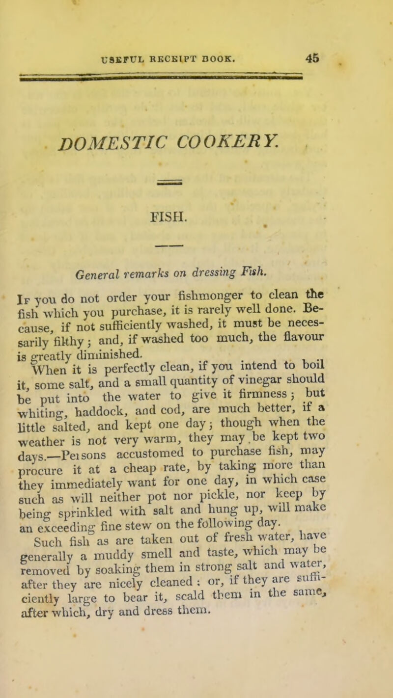 domestic cookery. FISH. General remarks on dressing Fish. If you do not order your fishmonger to clean the fish which you purchase, it is rarely well done. Be- cause, if not sufficiently washed, it must be neces- sarily’filthy ; and, if washed too much, the flavour is greatly diminished. , When it is perfectly clean, if you intend to boil it some salt, and a small quantity of vinegar should be put into the water to give it firmness j but whiting, haddock, and cod, are much better, if a little salted, and kept one day; though when the weather is not very warm, they may.be kept two days—Pei sons accustomed to purchase fish, may procure it at a cheap rate, by taking more than they immediately want for one day, in which case such as will neither pot nor pickle, nor keep by being sprinkled with salt and hung up, will make an exceeding fine stew on the following day. Such fish as are taken out of fresh water, have generally a muddy smell and taste, which may be removed by soaking them in strong salt and water, after they are nicely cleaned ; or, if they are su ciently large to bear it, scald them in the same, after which, dry and dress them.