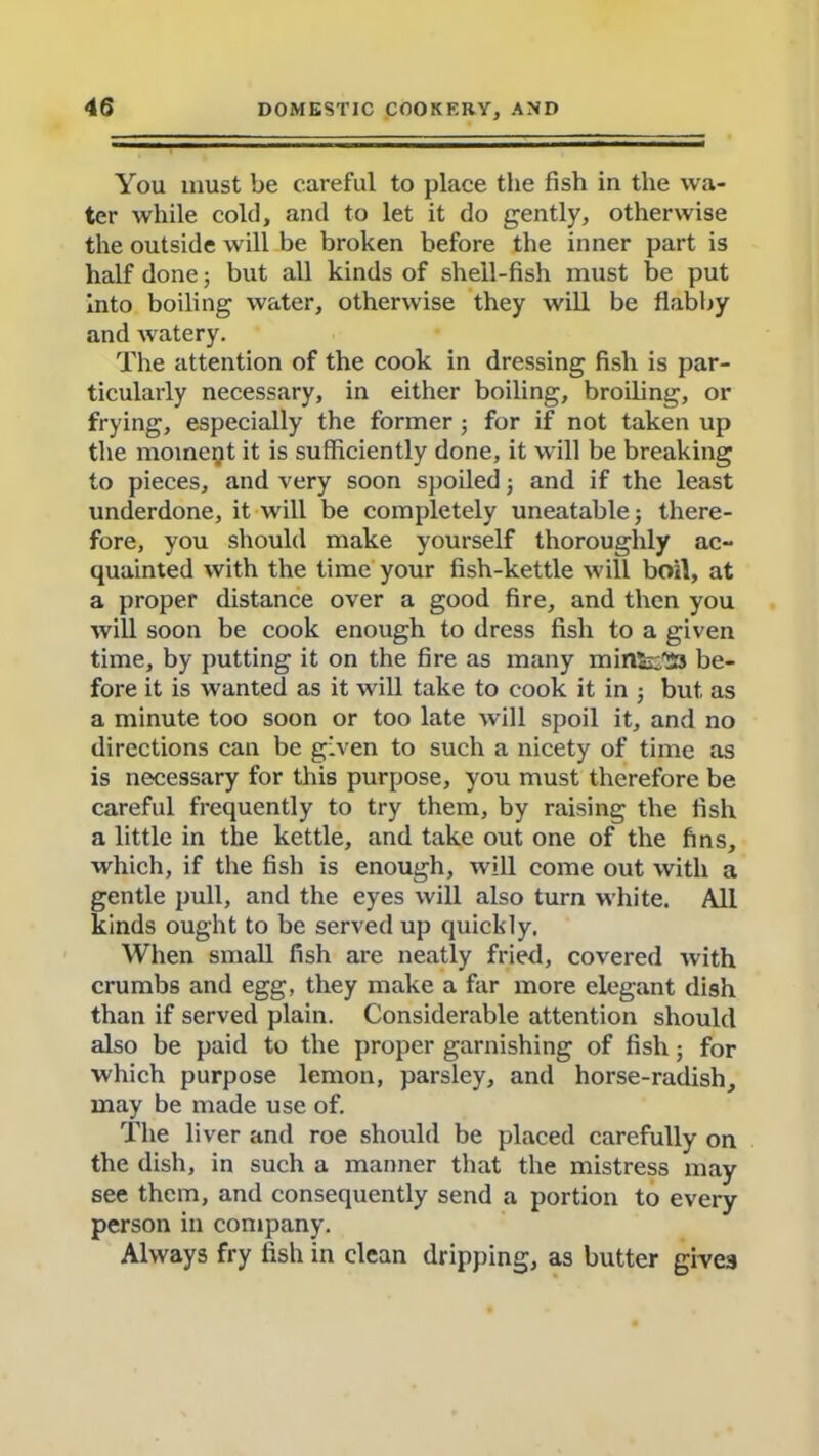 You must be careful to place the fish in the wa- ter while cold, and to let it do gently, otherwise the outside will be broken before the inner part is half done; but all kinds of shell-fish must be put into boiling water, otherwise they will be flabby and watery. The attention of the cook in dressing fish is par- ticularly necessary, in either boiling, broiling, or frying, especially the former j for if not taken up the moment it is sufficiently done, it will be breaking to pieces, and very soon spoiled; and if the least underdone, it will be completely uneatable ; there- fore, you should make yourself thoroughly ac- quainted with the time your fish-kettle will boil, at a proper distance over a good fire, and then you will soon be cook enough to dress fish to a given time, by putting it on the fire as many min«j:!33 be- fore it is wanted as it will take to cook it in j but as a minute too soon or too late will spoil it, and no directions can be given to such a nicety of time as is necessary for this purpose, you must therefore be careful frequently to try them, by raising the fish a little in the kettle, and take out one of the fins, which, if the fish is enough, will come out with a gentle pull, and the eyes will also turn white. All kinds ought to be served up quickly. When small fish are neatly fried, covered with crumbs and egg, they make a far more elegant dish than if served plain. Considerable attention should also be paid to the proper garnishing of fish; for which purpose lemon, parsley, and horse-radish, may be made use of. The liver and roe should be placed carefully on the dish, in such a manner that the mistress may see them, and consequently send a portion to every person in company. Always fry fish in clean dripping, as butter give3