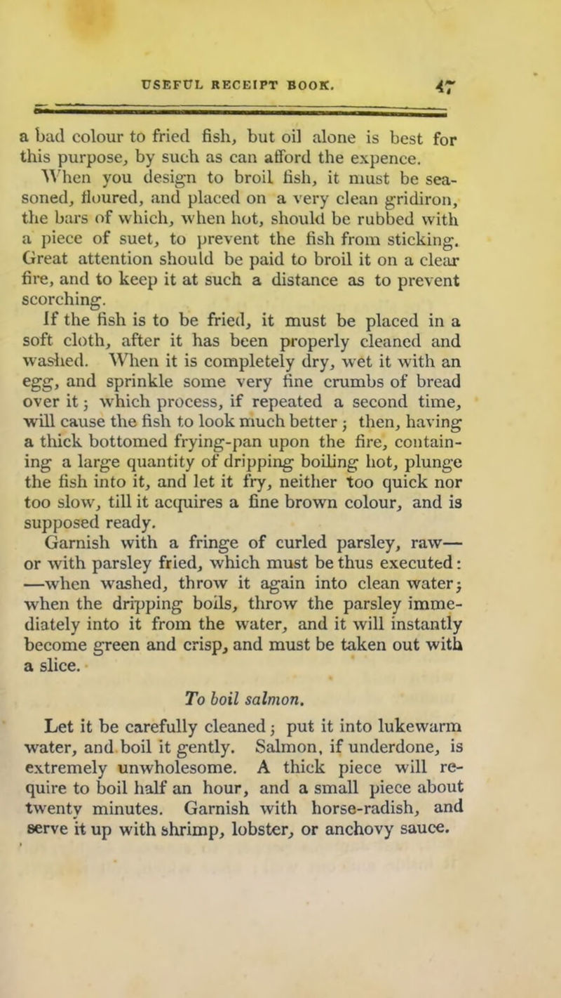 a bad colour to fried fish, but oil alone is best for this purpose, by such as can afford the expence. When you design to broil fish, it must be sea- soned, floured, and placed on a very clean gridiron, the b;irs of which, when hot, should be rubbed with a piece of suet, to prevent the fish from sticking. Great attention should be paid to broil it on a clear fire, and to keep it at such a distance as to prevent scorching. If the fish is to be fried, it must be placed in a soft cloth, after it has been properly cleaned and washed. When it is completely dry, wet it with an egg, and sprinkle some very fine crumbs of bread over it; which process, if repeated a second time, will cause the fish to look much better ; then, having a thick bottomed frying-pan upon the fire, contain- ing a large quantity of dripping boiling hot, plunge the fish into it, and let it fry, neither too quick nor too slow, till it acquires a fine brown colour, and is supposed ready. Garnish with a fringe of curled parsley, raw— or with parsley fried, which must be thus executed: —when washed, throw it again into clean water j when the dripping boils, throw the parsley imme- diately into it from the water, and it will instantly become green and crisp, and must be taken out with a slice. To boil salmon. Let it be carefully cleaned; put it into lukewarm water, and boil it gently. Salmon, if underdone, is extremely unwholesome. A thick piece will re- quire to boil half an hour, and a small piece about twenty minutes. Garnish with horse-radish, and serve it up with shrimp, lobster, or anchovy sauce.