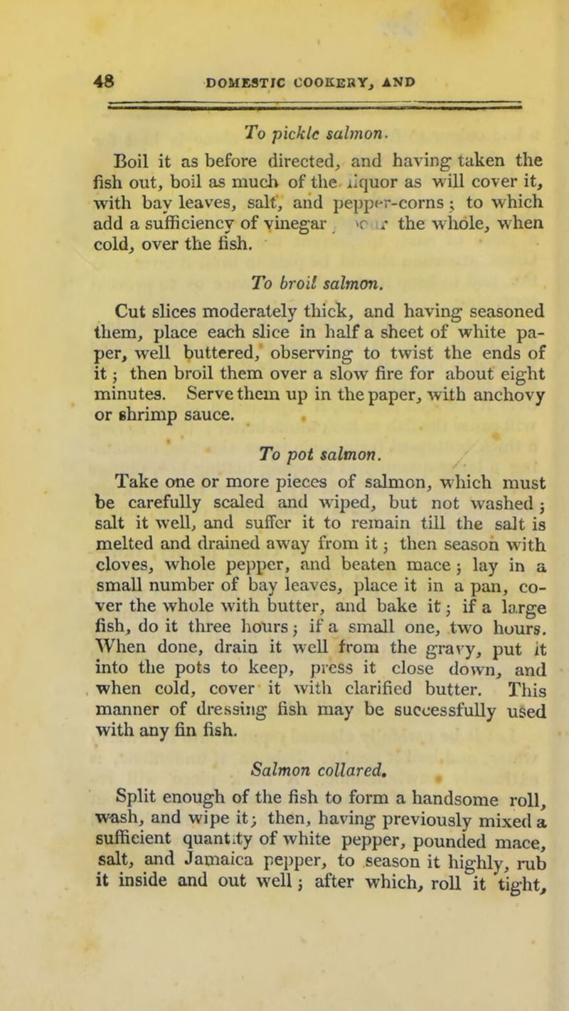 To pickle salmon. Boil it as before directed, and having taken the fish out, boil as much of the liquor as will cover it, with bay leaves, salt', and pepper-corns; to which add a sufficiency of vinegar r the whole, when cold, over the fish. To broil salmon. Cut slices moderately thick, and having seasoned them, place each slice in half a sheet of white pa- per, well buttered, observing to twist the ends of it; then broil them over a slow fire for about eight minutes. Serve them up in the paper, with anchovy or shrimp sauce. •  To pot salmon. Take one or more pieces of salmon, which must be carefully scaled and wiped, but not washed ; salt it well, and suffer it to remain till the salt is melted and drained away from it; then season with cloves, whole pepper, and beaten mace ; lay in a small number of bay leaves, place it in a pan, co- ver the whole with butter, and bake it j if a large fish, do it three hours ; if a small one, two hours. When done, drain it well from the gravy, put it into the pots to keep, press it close down, and when cold, cover it with clarified butter. This manner of dressing fish may be successfully used with any fin fish. Salmon collared. Split enough of the fish to form a handsome roll, wash, and wipe it; then, having previously mixed a sufficient quantity of white pepper, pounded mace, salt, and Jamaica pepper, to season it highly, rub it inside and out well; after which, roll it tight.