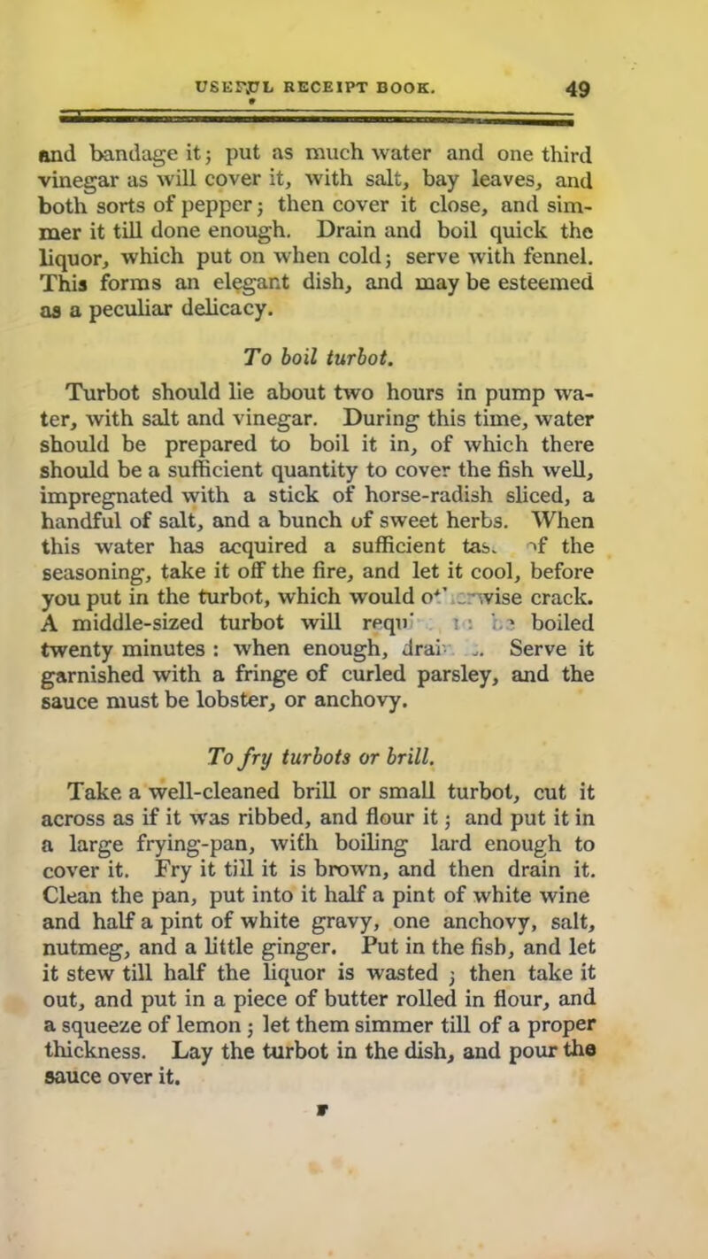 and bandage it; put as much water and one third vinegar as will cover it, with salt, bay leaves, and both sorts of pepper; then cover it close, and sim- mer it till done enough. Drain and boil quick the liquor, which put on when cold; serve with fennel. This forms an elegant dish, and may be esteemed as a peculiar delicacy. To boil turbot. Turbot should lie about two hours in pump wa- ter, with salt and vinegar. During this time, water should be prepared to boil it in, of which there should be a sufficient quantity to cover the fish well, impregnated with a stick of horse-radish sliced, a handful of salt, and a bunch of sweet herbs. When this water has acquired a sufficient tas. nf the seasoning, take it off the fire, and let it cool, before you put in the turbot, which would o*’ „: :,vise crack. A middle-sized turbot will rpqu' i : boiled twenty minutes : when enough, drai Serve it garnished with a fringe of curled parsley, and the sauce must be lobster, or anchovy. To fry turbots or brill. Take a well-cleaned brill or small turbot, cut it across as if it was ribbed, and flour it; and put it in a large frying-pan, with boiling lard enough to cover it. Fry it till it is brown, and then drain it. Clean the pan, put into it half a pint of white wine and half a pint of white gravy, one anchovy, salt, nutmeg, and a little ginger. Put in the fish, and let it stew till half the liquor is wasted ; then take it out, and put in a piece of butter rolled in flour, and a squeeze of lemon let them simmer till of a proper thickness. Lay the turbot in the dish, and pour the sauce over it. 9