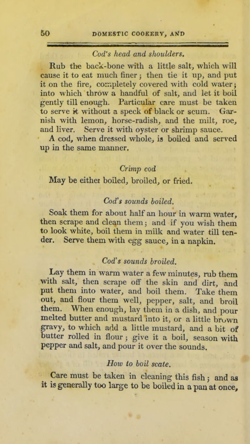 Cod’s head and shoulders. Rub the back-bone with a little salt, which will cause it to eat much finer; then tie it up, and put it on the fire, completely covered with cold water; into which throw a handful of salt, and let it boil gently till enough. Particular care must be taken to serve k without a speck of black or scum. Gar- nish with lemon, horse-radish, and the milt, roe, and liver. Serve it with oyster or shrimp sauce. A cod, when dressed whole, is boiled and served up in the same manner. Crimp cod May be either boiled, broiled, or fried. Cod’s sounds boiled. Soak them for about half an hour in warm water, then scrape and clean them; and if you wish them to look white, boil them in milk and water till ten- der. Serve them with egg sauce, in a napkin. Cod's sounds broiled. Lay them in warm water a few minutes, rub them with salt, then scrape off the skin and dirt, and put them into water, and boil them. Take them out, and flour them well, pepper, salt, and broil them. When enough, lay them in a dish, and pour melted butter and mustard into it, or a little brown gravy, to which add a little mustard, and a bit of butter rolled in flour; give it a boil, season with pepper and salt, and pour it over the sounds. How to boil scate. Care must be taken in cleaning this fish; and as it is generally too large to be boiled in a pan at once.