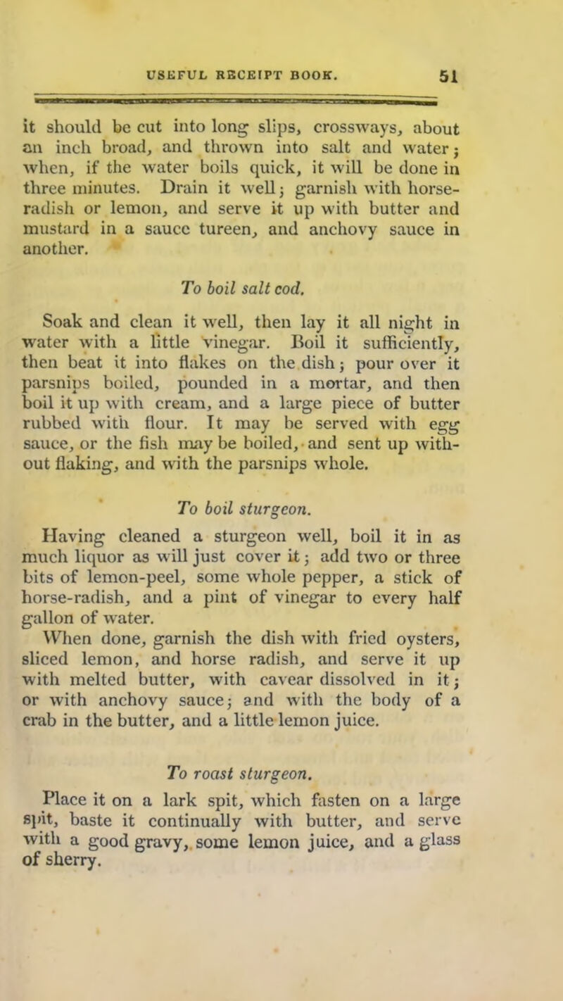 it should be cut into long slips, crossways, about an inch broad, and thrown into salt and water; when, if the water boils quick, it will be done in three minutes. Drain it well j garnish with horse- radish or lemon, and serve it up with butter and mustard in a sauce tureen, and anchovy sauce in another. To boil salt cod. Soak and clean it well, then lay it all night in water with a little vinegar. Boil it sufficiently, then beat it into flakes on the dish; pour over it parsnips boiled, pounded in a mortar, and then boil it up with cream, and a large piece of butter rubbed with flour. It may be served with egg sauce, or the fish may be boiled, and sent up with- out flaking, and with the parsnips whole. To boil sturgeon. Having cleaned a sturgeon well, boil it in as much liquor as will just cover it ; add two or three bits of lemon-peel, some whole pepper, a stick of horse-radish, and a pint of vinegar to every half gallon of water. When done, garnish the dish with fried oysters, sliced lemon, and horse radish, and serve it up with melted butter, with cavear dissolved in it; or with anchovy sauce; and with the body of a crab in the butter, and a little lemon juice. To roast sturgeon. Place it on a lark spit, which fasten on a large spit, baste it continually with butter, and serve with a good gravy, some lemon juice, and a glass of sherry.