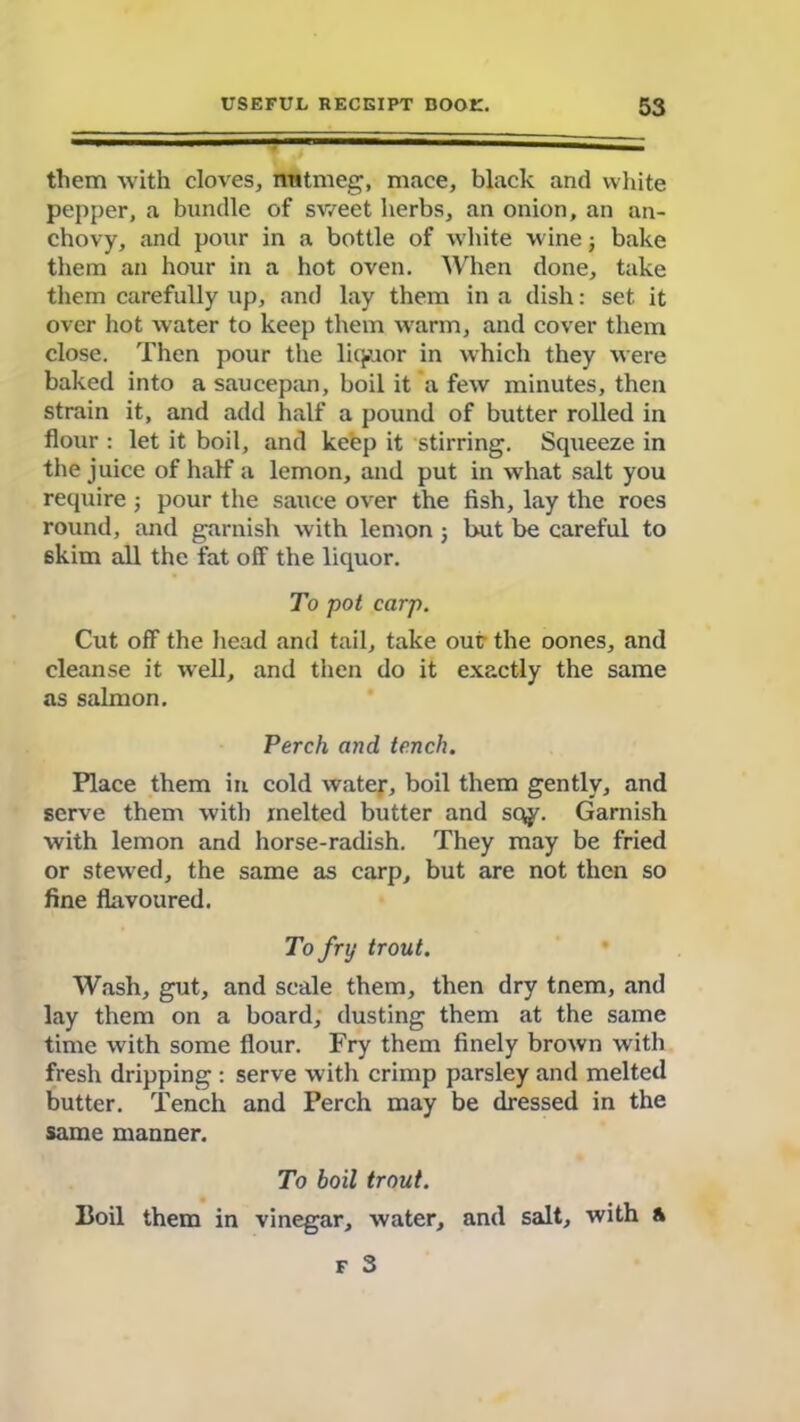 them with cloves, nutmeg, mace, black and white pepper, a bundle of sweet herbs, an onion, an an- chovy, and pour in a bottle of white wine; bake them an hour in a hot oven. When done, take them carefully up, and lay them in a dish: set. it over hot water to keep them warm, and cover them close. Then pour the liquor in which they were baked into a saucepan, boil it a few minutes, then strain it, and add half a pound of butter rolled in flour : let it boil, and keep it stirring. Squeeze in the juice of half a lemon, and put in what salt you require; pour the sauce over the fish, lay the roes round, and garnish with lemon ; but be careful to skim all the fat off the liquor. To pot carp. Cut off the head and tail, take our the oones, and cleanse it well, and then do it exactly the same as salmon. Perch and tench. Place them in cold water, boil them gently, and serve them with melted butter and sc^y. Garnish with lemon and horse-radish. They may be fried or stewed, the same as carp, but are not then so fine flavoured. To fry trout. Wash, gut, and scale them, then dry tnem, and lay them on a board, dusting them at the same time with some flour. Fry them finely brown with fresh dripping : serve with crimp parsley and melted butter. Tench and Perch may be dressed in the same manner. To boil trout. Boil them in vinegar, water, and salt, with A