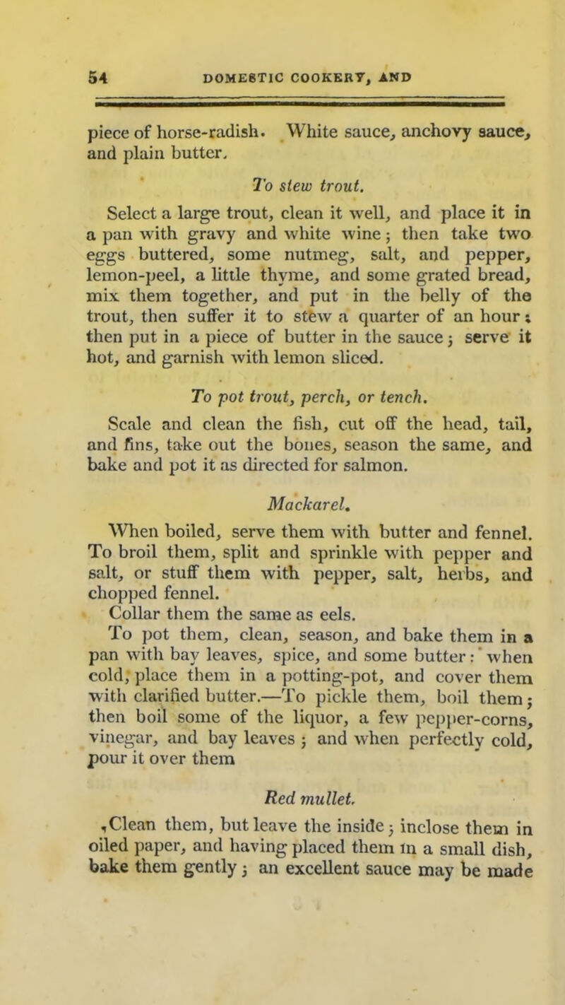 piece of horse-radish. White sauce, anchovy sauce, and plain butter. To stew trout. Select a large trout, clean it well, and place it in a pan with gravy and white wine; then take two eggs buttered, some nutmeg, salt, and pepper, lemon-peel, a little thyme, and some grated bread, mix them together, and put in the belly of the trout, then suffer it to stew a quarter of an hour; then put in a piece of butter in the sauce ; serve it hot, and garnish with lemon sliced. To pot trout, perch, or tench. Scale and clean the fish, cut off the head, tail, and fins, take out the bones, season the same, and bake and pot it as directed for salmon. Mackarel. When boiled, serve them with butter and fennel. To broil them, split and sprinkle with pepper and salt, or stuff them with pepper, salt, herbs, and chopped fennel. Collar them the same as eels. To pot them, clean, season, and bake them in a pan with bay leaves, spice, and some butter: when cold, place them in a potting-pot, and cover them with clarified butter.—To pickle them, boil them; then boil some of the liquor, a few pepper-corns, vinegar, and bay leaves ; and when perfectly cold, pour it over them Red mullet. ,Clean them, but leave the inside; inclose them in oiled paper, and having placed them m a small dish, bake them gently; an excellent sauce may be made