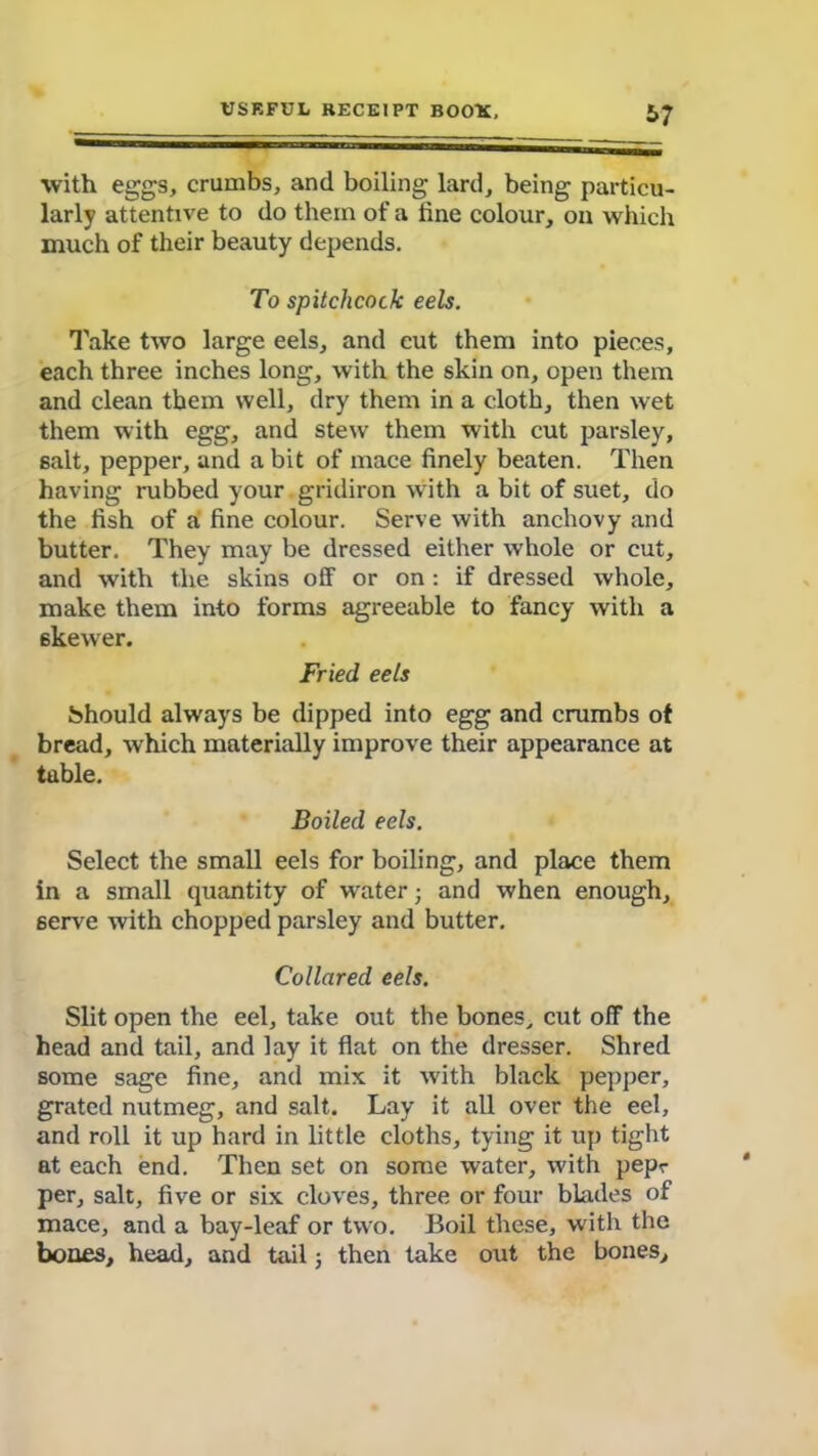 with eggs, crumbs, and boiling lard, being particu- larly attentive to do them of a tine colour, on which much of their beauty depends. To spitchcock eels. Take two large eels, and cut them into pieces, each three inches long, with the skin on, open them and clean them well, dry them in a cloth, then wet them with egg, and stew them with cut parsley, salt, pepper, and a bit of mace finely beaten. Then having rubbed your gridiron with a bit of suet, do the fish of a fine colour. Serve with anchovy and butter. They may be dressed either whole or cut, and with the skins off or on : if dressed whole, make them into forms agreeable to fancy with a 6kewer. Fried eels Should always be dipped into egg and crumbs of bread, which materially improve their appearance at table. Boiled eels. Select the small eels for boiling, and place them in a small quantity of water; and when enough, serve with chopped parsley and butter. Collared eels. Slit open the eel, take out the bones, cut off the head and tail, and lay it flat on the dresser. Shred some sage fine, and mix it with black pepper, grated nutmeg, and salt. Lay it all over the eel, and roll it up hard in little cloths, tying it up tight at each end. Then set on some water, with pepr per, salt, five or six cloves, three or four blades of mace, and a bay-leaf or two. Boil these, with the bones, head, and tail; then take out the bones.
