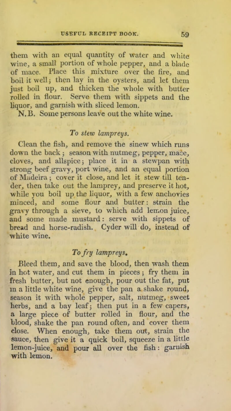 them with an equal quantity of water and white wine, a small portion of whole pepper, and a blade of mace. Place this mixture over the lire, and boil it well; then lay in the oysters, and let them just boil up, and thicken the whole with butter rolled in flour. Serve them with sippets and the liquor, and garnish with sliced lemon. N.B. Some persons leave out the white wine. To stew lampreys. Clean the fish, and remove the sinew which runs down the back; season with nutmeg, pepper, mace, cloves, and allspice 5 place it in a stewpan with strong beef gravy, port wine, and an equal portion of Madeira; cover it close, and let it stew till ten- der, then take out the lamprey, and preserve it hot, while you boil up the liquor, with a few anchovies minced, and some flour and butter: strain the gravy through a sieve, to which add lemon juice, and some made mustard: serve with sippets of bread and horse-radish. Cyder will do, instead of white wine. To fry lampreys. Bleed them, and save the blood, then wash them in hot water, and cut them in pieces ; fry them in fresh butter, but not enough, pour out the fat, put in a little white wine, give the pan a shake round, season it with whole pepper, salt, nutmeg, sweet herbs, and a bay leaf; then put in a few capers, a large piece of butter rolled in flour, and the blood, shake the pan round often, and cover them close. When enough, take them out, strain the sauce, then give it a quick boil, squeeze in a little lemon-juice, and pour all over the fish: garnish with lemon.