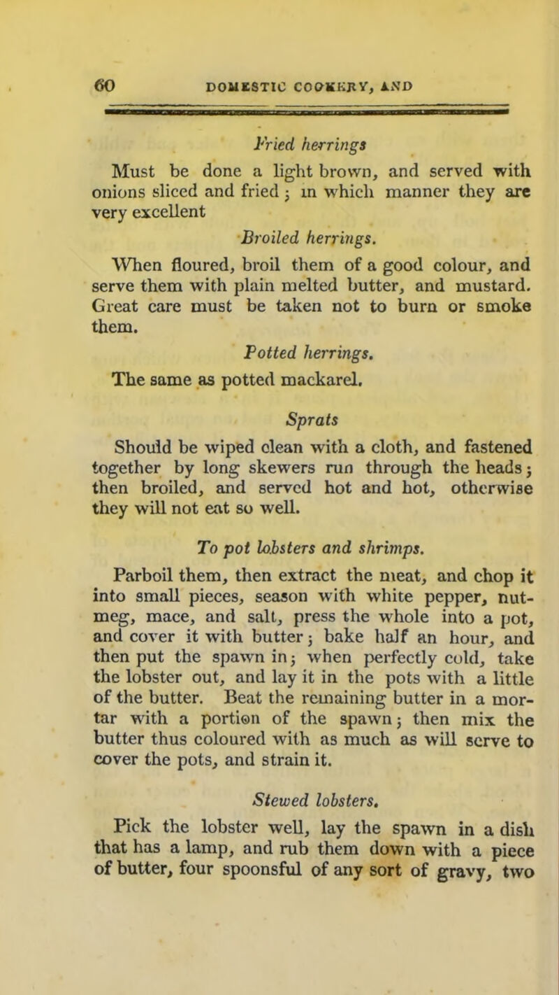 Fried herrings Must be done a light brown, and served with onions sliced and fried 3 in which manner they are very excellent Broiled herrings. When floured, broil them of a good colour, and serve them with plain melted butter, and mustard. Great care must be taken not to burn or smoke them. Potted herrings. The same as potted mackarel. Sprats Should be wiped clean with a cloth, and fastened together by long skewers run through the heads j then broiled, and served hot and hot, otherwise they will not eat so well. To pot lobsters and shrimps. Parboil them, then extract the meat, and chop it into small pieces, season with white pepper, nut- meg, mace, and salt, press the whole into a pot, and cover it with butter3 bake half an hour, and then put the spawn in 3 when perfectly cold, take the lobster out, and lay it in the pots with a little of the butter. Beat the remaining butter in a mor- tar with a portion of the spawn 3 then mix the butter thus coloured with as much as will serve to cover the pots, and strain it. Stewed lobsters. Pick the lobster well, lay the spawn in a dish that has a lamp, and rub them down with a piece of butter, four spoonsful of any sort of gravy, two