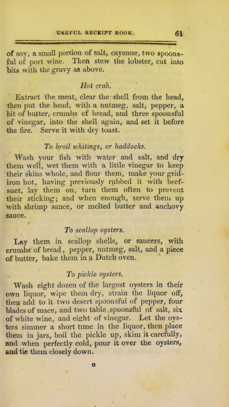 of soy, a small portion of salt, cayenne, two spoons- ful of port wine. Then stew the lobster, cut into bits with the gravy as above. Hot crab. Extract the meat, clear the shell from the head, then put the head, with a nutmeg, salt, pepper, a bit of butter, crumbs of bread, and three spoonsful of vinegar, into the shell again, and set it before the fire. Serve it with dry toast. To broil whitings, or haddocks. Wash your fish with wTater and salt, and dry them well, wet them with a little vinegar to keep their skins whole, and flour them, make your grid- iron hot, having previously rubbed it with beef- suet, lay them on, turn them often to prevent their sticking; and when enough, serve them up with shrimp sauce, or melted butter and anchovy sauce. To scallop oysters. Lay them in scallop shells, or saucers, with crumbs of bread, pepper, nutmeg, salt, and a piece of butter, bake them in a Dutch oven. To pickle oysters. Wash eight dozen of the largest oysters in their own liquor, wipe them dry, strain the liquor off, then add to it two desert spoonsful of pepper, four blades of mace, and two table. spoonsful of salt, six of white wine, and eight of vinegar. Let the oys- ters simmer a short time in the liquor, then place them in jars, boil the pickle up, skim it carefully, and when perfectly cold, pour it over the oysters, and tie them closely down. a