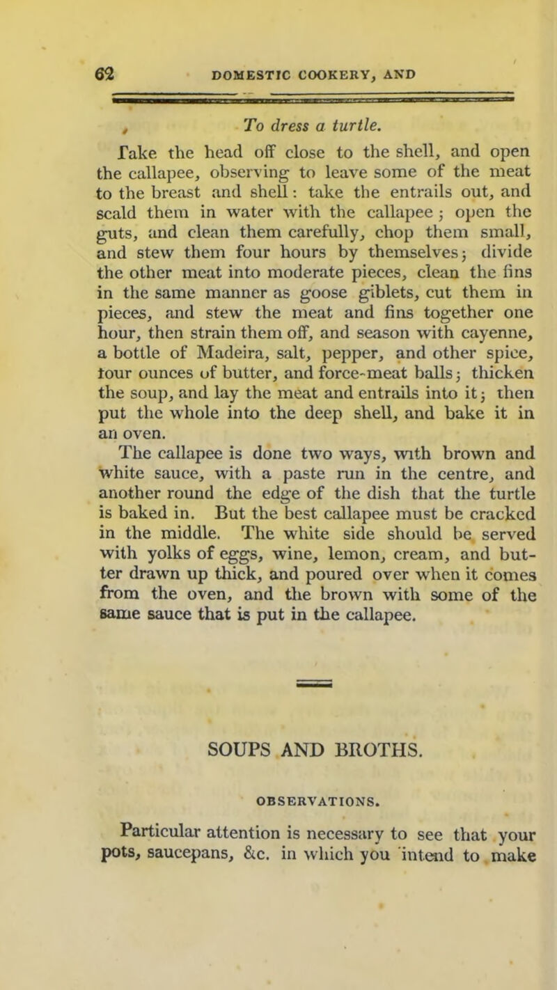 , To dress a turtle. Take the head off close to the shell, and open the callapee, observing to leave some of the meat to the breast and shell: take the entrails out, and scald them in water with the callapee ; open the guts, and clean them carefully, chop them small, and stew them four hours by themselves 5 divide the other meat into moderate pieces, clean the fins in the same manner as goose giblets, cut them in pieces, and stew the meat and fins together one hour, then strain them off, and season with cayenne, a bottle of Madeira, salt, pepper, and other spice, tour ounces of butter, and force-meat balls 3 thicken the soup, and lay the meat and entrails into it 3 then put the whole into the deep shell, and bake it in an oven. The callapee is done two ways, with brown and white sauce, with a paste run in the centre, and another round the edge of the dish that the turtle is baked in. But the best callapee must be cracked in the middle. The white side should be served with yolks of eggs, wine, lemon, cream, and but- ter drawn up thick, and poured over when it comes from the oven, and the brown with some of the same sauce that is put in the callapee. SOUPS AND BROTHS. OBSERVATIONS. Particular attention is necessary to see that your pots, saucepans, &c. in which you intend to make