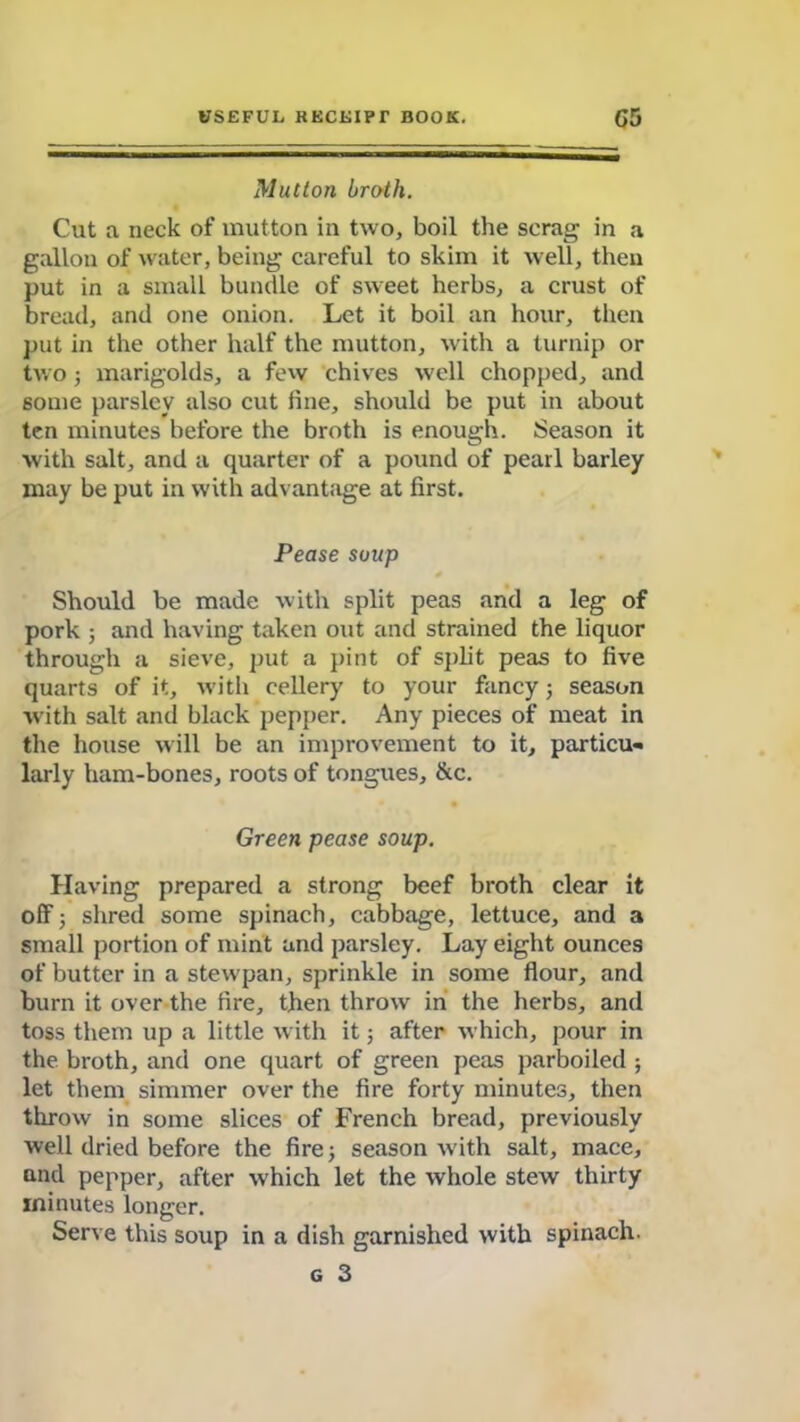 Mutton broth. Cut a neck of mutton in two, boil the scrag in a gallon of water, being careful to skim it well, then put in a small bundle of sweet herbs, a crust of bread, and one onion. Let it boil an hour, then put in the other half the mutton, with a turnip or two 5 marigolds, a few chives well chopped, and some parsley also cut line, should be put in about ten minutes before the broth is enough. Season it with salt, and a quarter of a pound of pearl barley may be put in with advantage at first. Pease soup Should be made with split peas and a leg of pork ; and having taken out and strained the liquor through a sieve, put a pint of split peas to five quarts of it, with cellery to your fancy ; season with salt and black pepper. Any pieces of meat in the house will be an improvement to it, particu- larly ham-bones, roots of tongues, &c. Green pease soup. Having prepared a strong beef broth clear it off; shred some spinach, cabbage, lettuce, and a small portion of mint and parsley. Lay eight ounces of butter in a stewpan, sprinkle in some flour, and burn it over the fire, then throw in the herbs, and toss them up a little with it; after which, pour in the broth, and one quart of green peas parboiled ; let them simmer over the fire forty minutes, then throw in some slices of French bread, previously well dried before the fire; season with salt, mace, and pepper, after which let the whole stew thirty minutes longer. Serve this soup in a dish garnished with spinach. g 3