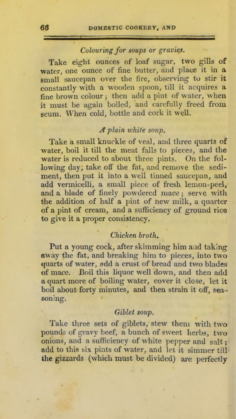 Colouring for soups or gravies. Take eight ounces of loaf sugar, two gills of water, one ounce of fine butter, and place it in a small saucepan over the fire, observing to stir it constantly with a wooden spoon, till it acquires a fine brown colour ; then add a pint of water, when it must be again boiled, and carefully freed from scum. When cold, bottle and cork it well. A plain white soup. Take a small knuckle of veal, and three quarts of water, boil it till the meat falls to pieces, and the water is reduced to about three pints. On the fol- lowing day, take off the fat, and remove the sedi- ment, then put it into a well tinned saucepan, and add vermicelli, a small piece of fresh lemon-peel, and a blade of finely powdered mace; serve with the addition of half a pint of new milk, a quarter of a pint of cream, and a sufficiency of ground rice to give it a proper consistency. Chicken broth. Put a young cock, after skimming him and taking away the fat, and breaking him to pieces, into two quarts of W'ater, add a crust of bread and tv/o blades of mace. Boil this liquor well dowm, and then add a quart more of boiling water, cover it close, let it boil about forty minutes, and then strain it off, sea - soning. Giblet soup. Take three sets of giblets, stew them with two pounds of gravy beef, a bunch of sweet herbs, two onions, and a sufficiency of white pepper and salt; add to this six pints of water, and let it simmer till the gizzards (which must be divided) are perfectly