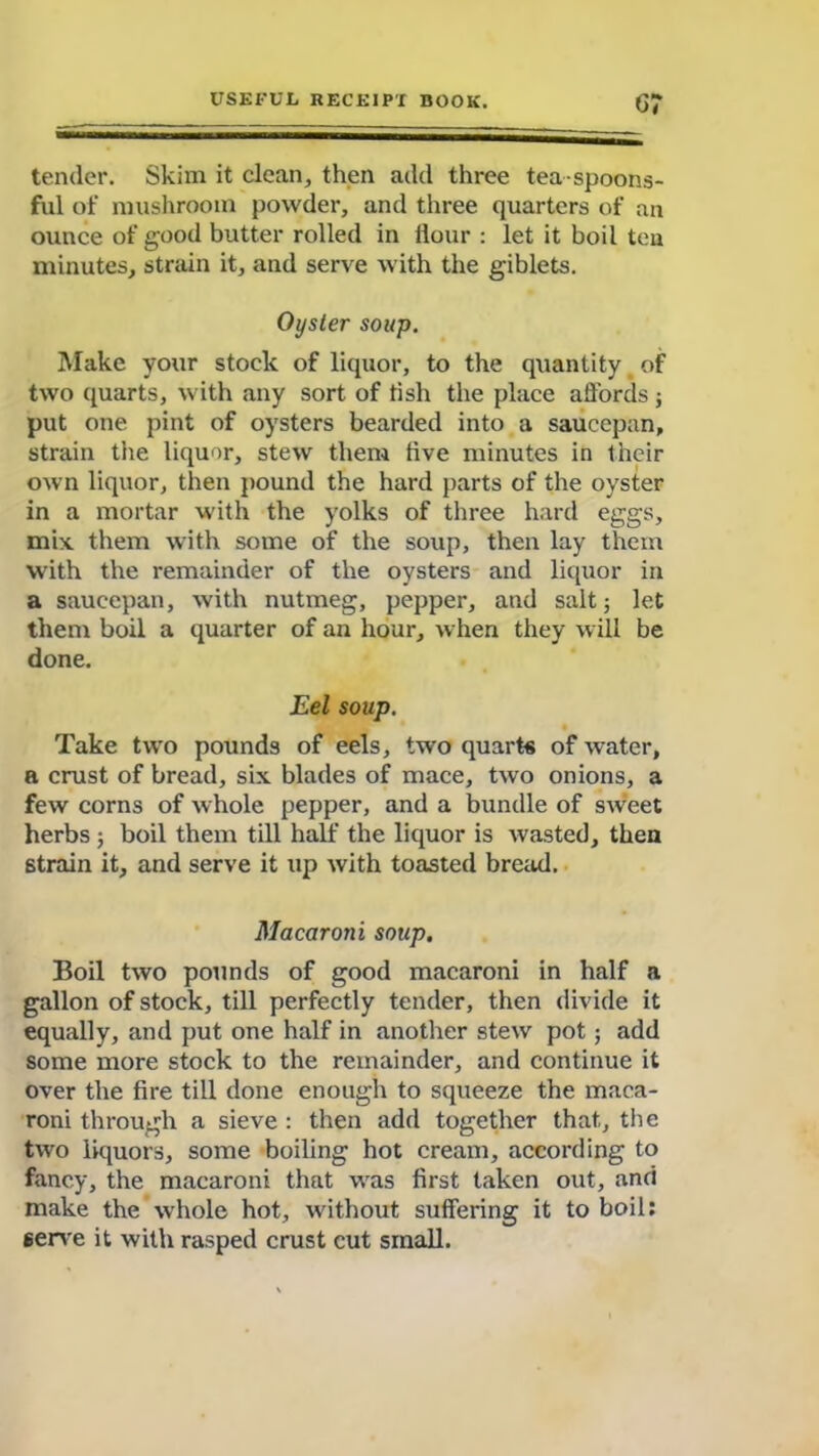 G? tender. Skim it clean, then add three tea spoons- ful of mushroom powder, and three quarters of an ounce of good butter rolled in Hour : let it boil ten minutes, strain it, and serve with the giblets. Oyster soup. Make your stock of liquor, to the quantity of two quarts, with any sort of fish the place affords; put one pint of oysters bearded into a saucepan, strain the liquor, stew them live minutes in their own liquor, then pound the hard parts of the oyster in a mortar with the yolks of three hard eggs, mix them with some of the soup, then lay them with the remainder of the oysters and liquor in a saucepan, with nutmeg, pepper, and salt; let them boil a quarter of an hour, when they will be done. Eel soup. Take two pounds of eels, two quarts of water, a crust of bread, six blades of mace, two onions, a few corns of whole pepper, and a bundle of sweet herbs ; boil them till half the liquor is wasted, then strain it, and serve it up with toasted bread. Macaroni soup. Boil two pounds of good macaroni in half a gallon of stock, till perfectly tender, then divide it equally, and put one half in another stew pot ; add some more stock to the remainder, and continue it over the fire till done enough to squeeze the maca- roni through a sieve : then add together that, the two liquors, some boiling hot cream, according to fancy, the macaroni that was first taken out, and make the whole hot, without suffering it to boil: serve it with rasped crust cut small.