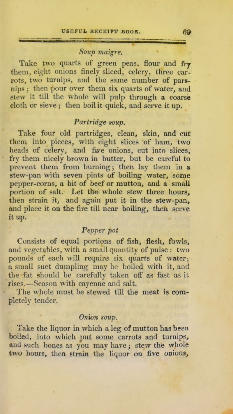 Soup maigre. Take two quarts of green peas, flour and fry them, eight onions finely sliced, celery, three car- rots, two turnips, and the same number of pars- nips ; then pour over them six quarts of water, and stew it till the whole will pulp through a coarse cloth or sieve ; then boil it quick, and serve it up. Partridge soup. Take four old partridges, clean, skin, and cut them into pieces, with eight slices of ham, two heads of celery, and fi,ve onions, cut into slices, fry them nicely brown in butter, but be careful to prevent them from burning; then lay them in a stew-pan with seven pints of boiling water, some pepper-corns, a bit of beef or mutton, and a small portion of salt. Let the whole stew three hours, then strain it, and again put it in the stew-pan, and place it on the fire till near boiling, then serve it up. Pepper pot Consists of equal portions of fish, flesh, fowls, and vegetables, with a small quantity of pulse : two pounds of each will require six quarts of water; a small suet dumpling may be boiled with it, and the fat should be carefully taken off as fast as it rises.—Season with cayenne and salt. The whole must be stewed till the meat is com- pletely tender. Onion soup. Take the liquor in which a leg of mutton has been boiled, into which put some carrots and turnips, and such bones as you may have; stew the whole two hours, then strain the liquor on five onions.