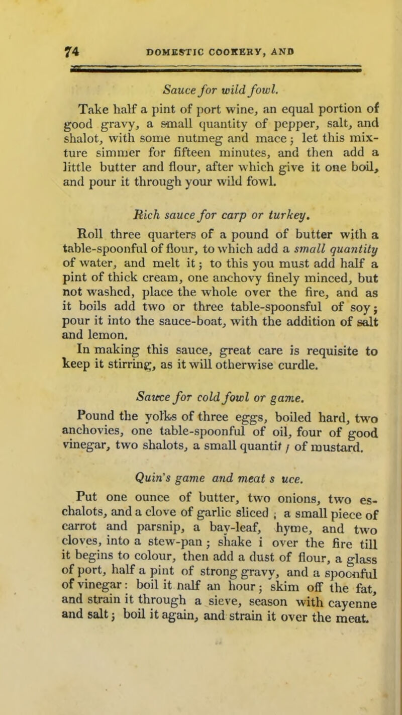 Sauce for wildfowl. Take half a pint of port wine, an equal portion of good gravy, a small quantity of pepper, salt, and shalot, with some nutmeg and mace 5 let this mix- ture simmer for fifteen minutes, and then add a little butter and flour, after which give it one boil, and pour it through your wild fowl. Rich sauce for carp or turkey. Roll three quarters of a pound of butter with a table-spoonful of flour, to which add a small quantity of water, and melt it; to this you must add half a pint of thick cream, one anchovy finely minced, but not washed, place the whole over the fire, and as it boils add two or three table-spoonsful of soy j pour it into the sauce-boat, with the addition of salt and lemon. In making this sauce, great care is requisite to keep it stirring, as it will otherwise curdle. Saiece for cold fowl or game. Pound the yolks of three eggs, boiled hard, two anchovies, one table-spoonful of oil, four of good vinegar, two shalots, a small quantit / of mustard. Quin's game and meat s uce. Put one ounce of butter, two onions, two es- chalots, and a clove of garlic sliced ; a small piece of carrot and parsnip, a bay-leaf, hyme, and two cloves, into a stew-pan; shake i over the fire till it begins to colour, then add a dust of flour, a glass of port, half a pint of strong gravy, and a spoonful of vinegar: boil it naif an hour; skim off the fat, and strain it through a sieve, season with cayenne and salt j boil it again, and strain it over the meat.