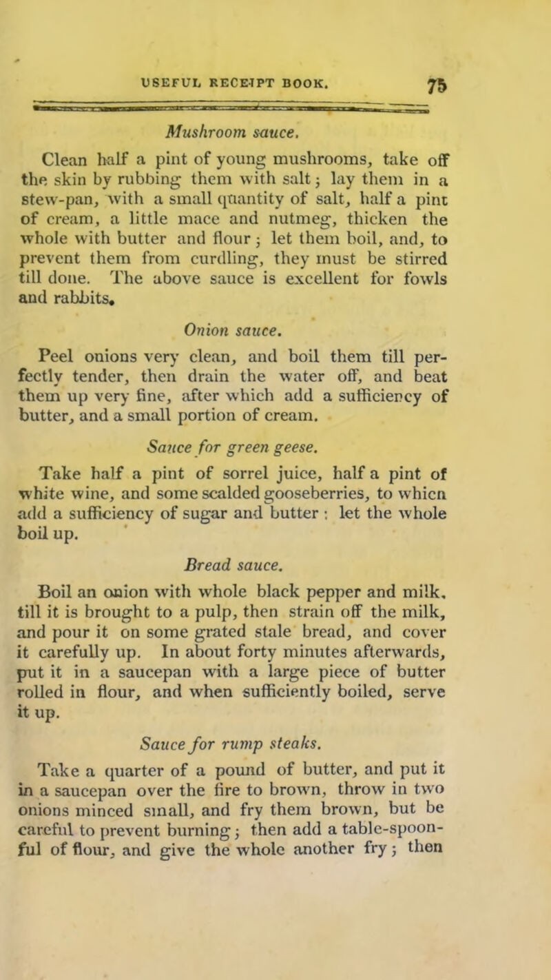 Mushroom sauce. Clean half a pint of young mushrooms, take off the skin by rubbing them with salt j lay them in a stew-pan, with a small quantity of salt, half a pint of cream, a little mace and nutmeg, thicken the whole with butter and flour; let them boil, and, to prevent them from curdling, they must be stirred till done. The above sauce is excellent for fowls and rabbits. Onion sauce. Peel onions very clean, and boil them till per- fectly tender, then drain the water off, and beat them up very fine, after which add a sufficiency of butter, and a small portion of cream. Sauce for green geese. Take half a pint of sorrel juice, half a pint of white wine, and some scalded gooseberries, to whicn add a sufficiency of sugar and butter : let the whole boil up. Bread sauce. Boil an onion with whole black pepper and milk, till it is brought to a pulp, then strain off the milk, and pour it on some grated stale bread, and cover it carefully up. In about forty minutes afterwards, put it in a saucepan with a large piece of butter rolled in flour, and when sufficiently boiled, serve it up. Sauce for rump steaks. Take a quarter of a pound of butter, and put it in a saucepan over the fire to brown, throw in two onions minced small, and fry them brown, but be careful to prevent burning j then add a table-spoon- ful of flour, and give the whole another fry; then