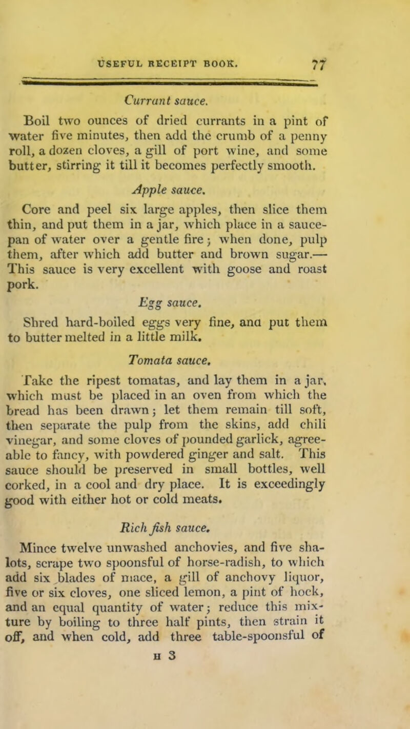 Currant sauce. Boil two ounces of dried currants in a pint of water five minutes, then add the crumb of a penny roll, a dozen cloves, a gill of port wine, and some butter, stirring it till it becomes perfectly smooth. Apple sauce. Core and peel six large apples, then slice them thin, and put them in a jar, which place in a sauce- pan of w'ater over a gentle fire; Avhen done, pulp them, after which add butter and brown sugar.— This sauce is very excellent with goose and roast pork. Egg sauce. Shred hard-boiled eggs very fine, ana put them to butter melted in a little milk. Tomata sauce. Take the ripest tomatas, and lay them in a jar, which must be placed in an oven from which the bread has been drawn; let them remain till soft, then separate the pulp from the skins, add chili vinegar, and some cloves of pounded garlick, agree- able to fancy, with powdered ginger and salt. This sauce should be preserved in small bottles, well corked, in a cool and dry place. It is exceedingly good with either hot or cold meats. Rich fish sauce. Mince twelve unwashed anchovies, and five sha- lots, scrape two spoonsful of horse-radish, to which add six blades of mace, a gill of anchovy liquor, five or six cloves, one sliced lemon, a pint of hock, and an equal quantity of w^ater j reduce this mix- ture by boiling to three half pints, then strain it off, and when cold, add three table-spoonsful of u 3