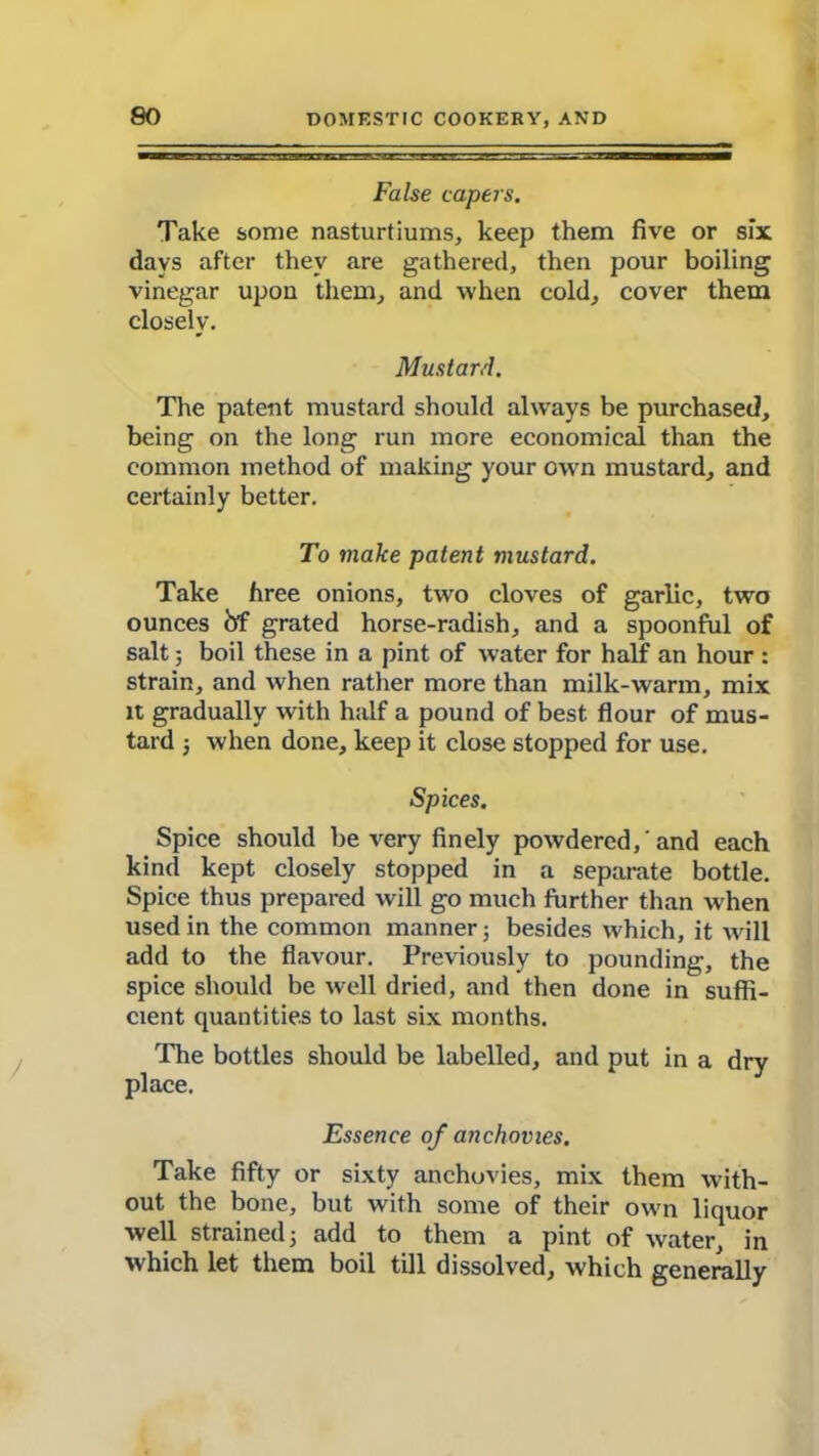 False capers. Take some nasturtiums, keep them five or six davs after they are gathered, then pour boiling vinegar upon them, and when cold, cover them closely. Mustard. The patent mustard should always be purchased, being on the long run more economical than the common method of making your own mustard, and certainly better. To make patent mustard. Take hree onions, two cloves of garlic, two ounces frf grated horse-radish, and a spoonful of salt; boil these in a pint of water for half an hour : strain, and when rather more than milk-warm, mix it gradually with half a pound of best flour of mus- tard j when done, keep it close stopped for use. Spices. Spice should be very finely powdered, 'and each kind kept closely stopped in a separate bottle. Spice thus prepared will go much further than when used in the common manner; besides which, it will add to the flavour. Previously to pounding, the spice should be well dried, and then done in suffi- cient quantities to last six months. The bottles should be labelled, and put in a dry place. Essence of anchovies. Take fifty or sixty anchovies, mix them with- out the bone, but with some of their own liquor well strained; add to them a pint of water, in which let them boil till dissolved, which generally