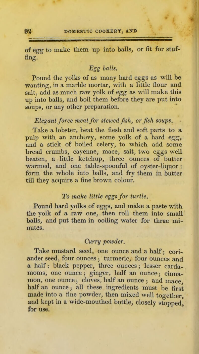 of egg to make them up into balls, or fit for stuf- fing. Egg balls. Pound the yolks of as many hard eggs as will be wanting, in a marble mortar, with a little flour and salt, add as much raw yolk of egg as will make this up into balls, and boil them before they are put into soups, or any other preparation. Elegant force meat for stewed fish, or fish soups. - Take a lobster, beat the flesh and soft parts to a pulp with an anchuvy, some yolk of a hard egg, and a stick of boiled celery, to which add some bread crumbs, cayenne, mace, salt, two eggs well beaten, a little ketchup, three ounces of butter warmed, and one table-spoonful of oyster-liquor : form the whole into balls, and fry them in butter till they acquire a fine brown colour. To make little eggs for turtle. Pound hard yolks of eggs, and make a paste with the yolk of a raw one, then roll them into small balls, and put them in coiling water for three mi- nutes. Curry powder. Take mustard seed, one ounce and a half; cori- ander seed, four ounces ; turmeric, four ounces and a half; black pepper, three ounces; lesser carda- moms, one ounce ; ginger, half an ounce; cinna- mon, one ounce j cloves, half an ounce ; and rnace, half an ounce; all these ingredients must be first made into a fine powder, then mixed well together, and kept in a wide-mouthed bottle, closely stopped, for use.