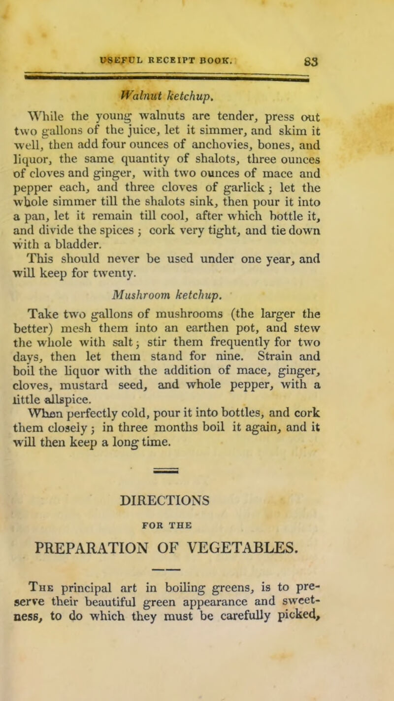 Walnut ketchup. While the young walnuts are tender, press out two gallons of the juice, let it simmer, and skim it well, then add four ounces of anchovies, bones, and liquor, the same quantity of shalots, three ounces of cloves and ginger, with two ounces of mace and pepper each, and three cloves of garlick j let the whole simmer till the shalots sink, then pour it into a pan, let it remain till cool, after which bottle it, and divide the spices ; cork very tight, and tie down with a bladder. This should never be used under one year, and will keep for twenty. Mushroom ketchup. Take two gallons of mushrooms (the larger the better) mesh them into an earthen pot, and stew the whole with salt; stir them frequently for two days, then let them stand for nine. Strain and boil the liquor with the addition of mace, ginger, cloves, mustard seed, and whole pepper, with a little allspice. Whan perfectly cold, pour it into bottles, and cork them closely ; in three months boil it again, and it will then keep a long time. DIRECTIONS FOR THE PREPARATION OF VEGETABLES. The principal art in boiling greens, is to pre- serve their beautiful green appearance and sweet- ness, to do which they must be carefully picked.