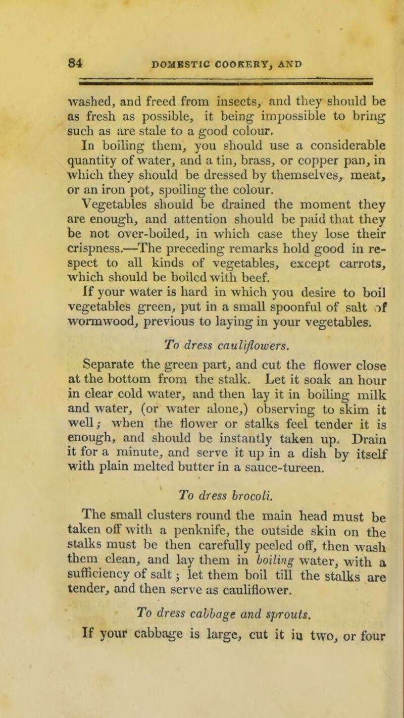 washed, and freed from insects, and they should be as fresh as possible, it being impossible to bring such as are stale to a good colour. In boiling them, you should use a considerable quantity of water, and a tin, brass, or copper pan, in which they should be dressed by themselves, meat, or an iron pot, spoiling the colour. Vegetables should be drained the moment they are enough, and attention should be paid that they be not over-boiled, in which case they lose their crispness.—The preceding remarks hold good in re- spect to all kinds of vegetables, except carrots, which should be boiled with beef. If your water is hard in which you desire to boil vegetables green, put in a small spoonful of salt of wormwood, previous to laying in your vegetables. To dress cauliflowers. Separate the green part, and cut the flower close at the bottom from the stalk. Let it soak an hour in clear cold water, and then lay it in boiling milk and water, (or water alone,) observing to skim it well; when the flower or stalks feel tender it is enough, and should be instantly taken up. Drain it for a minute, and serve it up in a dish by itself with plain melted butter in a sauce-tureen. To dress brocoli. The small clusters round the main head must be taken off with a penknife, the outside skin on the stalks must be then carefully peeled off, then wash them clean, and lay them in boiling water, with a sufficiency of salt; let them boil till the stalks are tender, and then serve as cauliflower. To dress cabbage and sprouts. If your cabbage is large, cut it iu two, or four