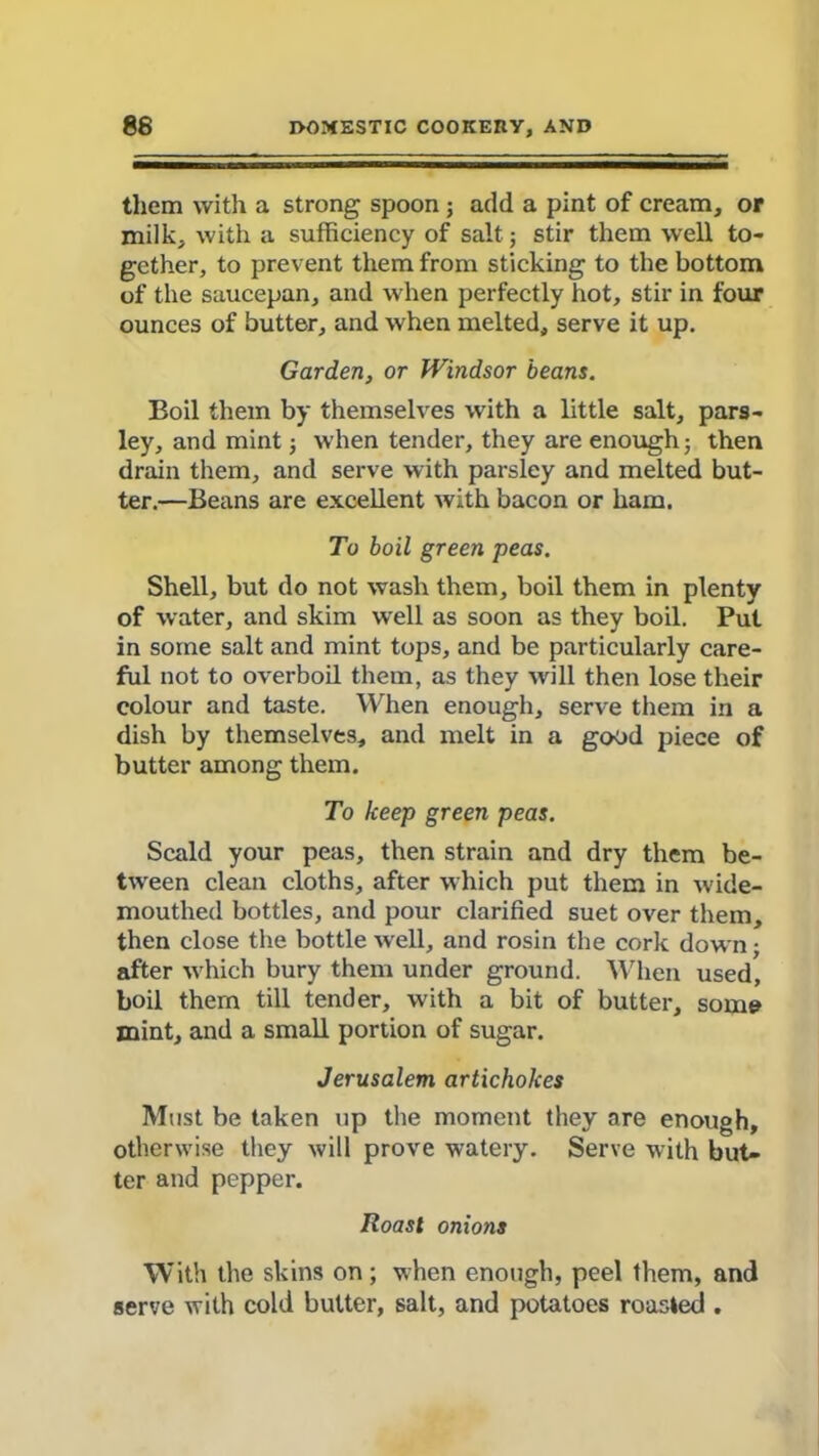 them with a strong spoon ; add a pint of cream, or milk, with a sufficiency of salt; stir them well to- gether, to prevent them from sticking to the bottom of the saucepan, and when perfectly hot, stir in four ounces of butter, and when melted, serve it up. Garden, or Windsor beans. Boil them by themselves with a little salt, pars- ley, and mint; when tender, they are enough; then drain them, and serve with parsley and melted but- ter.—Beans are excellent with bacon or ham. To boil green peas. Shell, but do not wash them, boil them in plenty of water, and skim well as soon as they boil. Put in some salt and mint tops, and be particularly care- ful not to overboil them, as they will then lose their colour and taste. When enough, serve them in a dish by themselves, and melt in a good piece of butter among them. To keep green peas. Scald your peas, then strain and dry them be- tween clean cloths, after which put them in wide- mouthed bottles, and pour clarified suet over them, then close the bottle well, and rosin the cork down; after which bury them under ground. When used, boil them till tender, with a bit of butter, some mint, and a small portion of sugar. Jerusalem artichokes Must be taken up the moment they are enough, otherwise they will prove watery. Serve with but- ter and pepper. Roast onions With the skins on; when enough, peel them, and serve with cold butter, salt, and potatoes roasted .