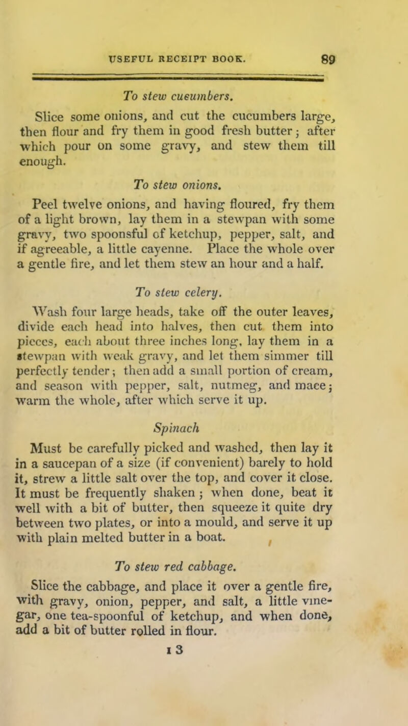 To stew cueumbers. Slice some onions, and cut the cucumbers large, then flour and fry them in good fresh butter ; after which pour on some gravy, and stew them till enough. To stew onions. Peel twelve onions, and having floured, fry them of a light brown, lay them in a stewpan with some gravy, two spoonsful of ketchup, pepper, salt, and if agreeable, a little cayenne. Place the whole over a gentle fire, and let them stew an hour and a half. To stew celery. Wash four large heads, take off the outer leaves, divide each head into halves, then cut them into pieces, each about three inches long, lay them in a stewpan with weak gravy, and let them simmer till perfectly tender; then add a small portion of cream, and season with pepper, salt, nutmeg, and mace; warm the whole, after which serve it up. Spinach Must be carefully picked and washed, then lay it in a saucepan of a size (if convenient) barely to hold it, strew a little salt over the top, and cover it close. It must be frequently shaken ; when done, beat it well with a bit of butter, then squeeze it quite dry between two plates, or into a mould, and serve it up with plain melted butter in a boat. To steiv red cabbage. Slice the cabbage, and place it over a gentle fire, with gravy, onion, pepper, and salt, a little vine- gar, one tea-spoonful of ketchup, and when done, add a bit of butter rolled in flour. 1 3