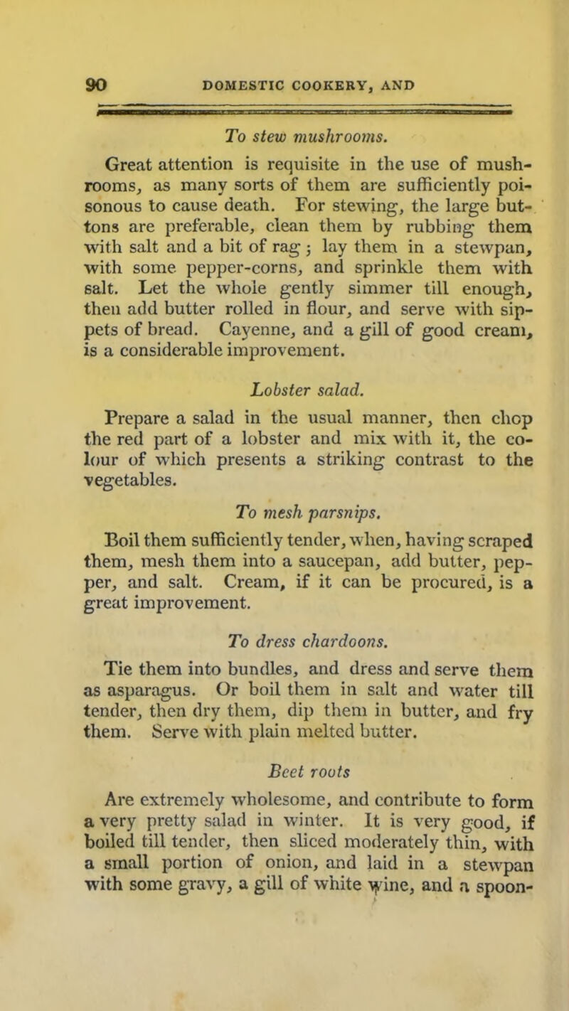 To stew mushrooms. Great attention is requisite in the use of mush- rooms, as many sorts of them are sufficiently poi- sonous to cause death. For stewing, the large but- tons are preferable, clean them by rubbing them with salt and a bit of rag ; lay them in a stewpan, with some pepper-corns, and sprinkle them with salt. Let the whole gently simmer till enough, then add butter rolled in flour, and serve with sip- pets of bread. Cayenne, and a gill of good cream, is a considerable improvement. Lobster salad. Prepare a salad in the usual manner, then chop the red part of a lobster and mix with it, the co- lour of which presents a striking contrast to the vegetables. To mesh parsnips. Boil them sufficiently tender, when, having scraped them, mesh them into a saucepan, add butter, pep- per, and salt. Cream, if it can be procured, is a great improvement. To dress chardoons. Tie them into bundles, and dress and serve them as asparagus. Or boil them in salt and water till tender, then dry them, dip them in butter, and fry them. Serve with plain melted butter. Beet roots Are extremely wholesome, and contribute to form a very pretty salad in winter. It is very good, if boiled till tender, then sliced moderately thin, with a small portion of onion, and laid in a stewpan with some gravy, a gill of white yrine, and a spoon-
