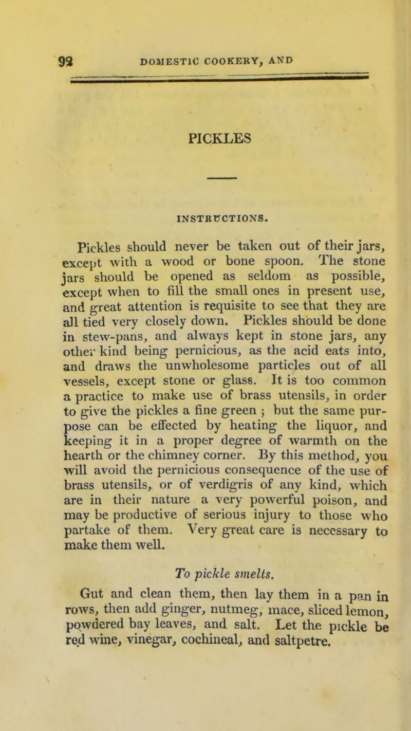 PICKLES INSTRUCTIONS. Pickles should never be taken out of their jars, except with a wood or bone spoon. The stone jars should be opened as seldom as possible, except when to fill the small ones in present use, and great attention is requisite to see that they are all tied very closely down. Pickles should be done in stew-pans, and always kept in stone jars, any other kind being pernicious, as the acid eats into, and draws the unwholesome particles out of all vessels, except stone or glass. It is too common a practice to make use of brass utensils, in order to give the pickles a fine green ; but the same pur- pose can be effected by heating the liquor, and keeping it in a proper degree of warmth on the hearth or the chimney corner. By this method, you will avoid the pernicious consequence of the use of brass utensils, or of verdigris of any kind, which are in their nature a very powerful poison, and may be productive of serious injury to those who partake of them. Very great care is necessary to make them well. To pickle smelts. Gut and clean them, then lay them in a pan in rows, then add ginger, nutmeg, mace, sliced lemon, powdered bay leaves, and salt. Let the pickle be red wine, vinegar, cochineal, and saltpetre.