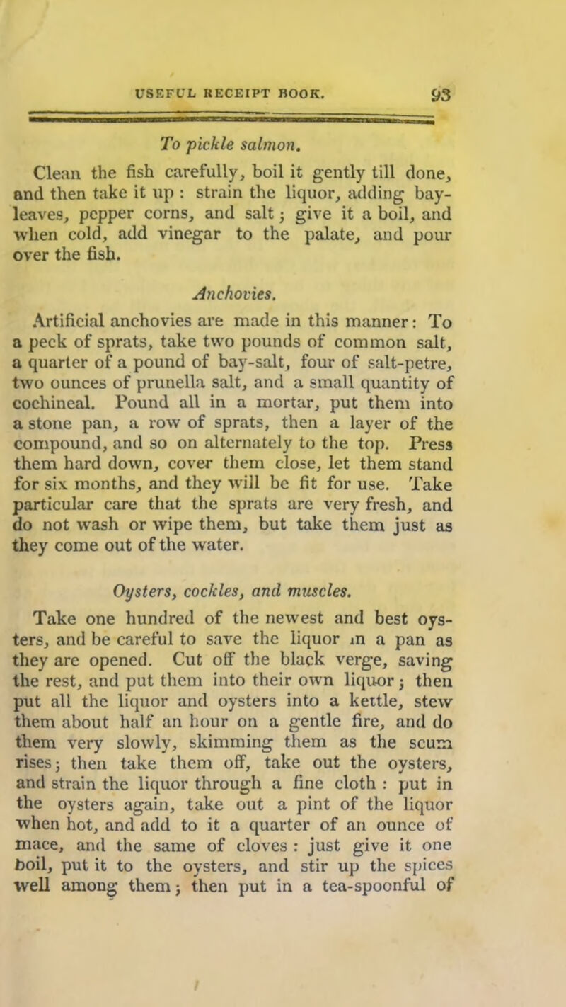 To pickle salmon. Clean the fish carefully, boil it gently till done, and then take it up : strain the liquor, adding bay- leaves, pepper corns, and salt; give it a boil, and when cold, add vinegar to the palate, and pour over the fish. Anchovies. Artificial anchovies are made in this manner: To a peck of sprats, take two pounds of common salt, a quarter of a pound of bay-salt, four of salt-petre, two ounces of prunella salt, and a small quantity of cochineal. Pound all in a mortar, put them into a stone pan, a row of sprats, then a layer of the compound, and so on alternately to the top. Press them hard down, cover them close, let them stand for six months, and they will be fit for use. Take particular care that the sprats are very fresh, and do not wash or wipe them, but take them just as they come out of the water. Oysters, cockles, and muscles. Take one hundred of the newest and best oys- ters, and be careful to save the liquor in a pan as they are opened. Cut off the black verge, saving the rest, and put them into their own liquor; then put all the liquor and oysters into a kettle, stew them about half an hour on a gentle fire, and do them very slowly, skimming them as the scum rises; then take them off, take out the oysters, and strain the liquor through a fine cloth : put in the oysters again, take out a pint of the liquor when hot, and add to it a quarter of an ounce of mace, and the same of cloves : just give it one boil, put it to the oysters, and stir up the spices well among them; then put in a tea-spoonful of l